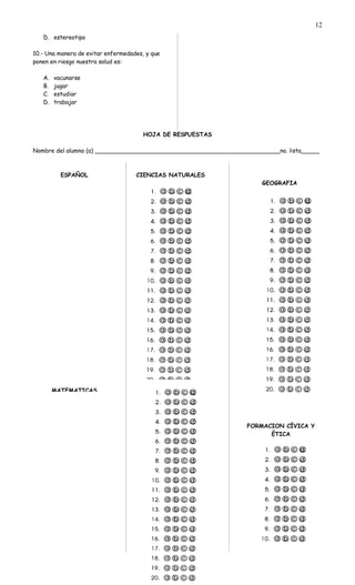 D. estereotipo
10.- Una manera de evitar enfermedades, y que
ponen en riesgo nuestra salud es:
A. vacunarse
B. jugar
C. estudiar
D. trabajar
HOJA DE RESPUESTAS
Nombre del alumno (a) ___________________________________________________no. lista_____
ESPAÑOL
MATEMATICAS
CIENCIAS NATURALES
HISTORIA
GEOGRAFIA
FORMACION CÍVICA Y
ÉTICA
12
 