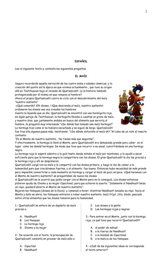 ESPAÑOL
Lee el siguiente texto y contesta las siguientes preguntas
EL MAÍZ
Seguro recordarás aquella narración de los cuatro soles o edades cósmicas, y la
creación del quinto sol la época en que vivimos actualmente-, que tuvo su origen
allá en Teotihuacan bajo el reinado de Quetzalcoátl: ¿y la historia también
protagonizada por él mismo en que renueva al hombre?
Ahora el propio Quetzalcoátl cierra su ciclo con el descubrimiento del maíz
“nuestro sustento”
-¿Qué comerán? ¡Oh dioses…! ¡Que descienda el maíz, nuestro sustento!-
ordenaron los dioses una vez creados los hombres
Cuenta la leyenda que un día, Quetzalcoátl se encontró con una hormiguita roja,
en algún paraje de Teotihuacan, la hormiguita llevaba a cuestas un grano de maíz,
y nuestro dios, que justamente andaba en busca del alimento que serviría al
hombre, le preguntó muy interesado “¿De dónde has tomado ese maíz hormiga?”
La hormiga hizo como si no hubiera escuchado y se siguió de largo. Quetzalcoátl
fue tras ella algunos pasos más, insistiendo: “¿De dónde obtuviste el maíz ah? “Al cabo de un rato el insecto
contesto:
“En el Monte de nuestro sustento… No tienes más que seguirme”.
Y efectivamente, la hormiga lo llevó al Monte, pero Quetzalcoátl era demasiado grande para caber en el
lugar como las demás hormigas. De modo que tuvo que recurrir a su anual, convirtiéndose en una hormiga
negra.
La hormiga roja lo esperó adentro y lo guió hasta donde estaba el maíz por montones, y le ayudó a sacar
suficiente para que la hormiga negra lo compartiera con los dioses. El gran Quetzalcoátl le dio las gracias a
la hormiga roja y allí se despidieron.
Quetzalcoátl cargó con su maíz y lo compartió con los dioses primero, y luego le dio de comer a la
humanidad para que creciéramos fuertes, y el alimento fue bueno. Entonces hubo necesidad de más grande
pero imposible convertirse a cada momento en hormiga y cargar el maíz de poco en poco. ¿Qué haremos con
el Monte de nuestro sustento?-se preguntaban de nuevo los dioses.
A Quetzalcoátl se le ocurrió que podía cargar con el Monte pero no lo consiguió…Los dioses entonces
pidieron ayuda de Oxomo y su mujer Cipactonal, para que echaron la suerte: “Solamente si Nanáhuatl lanza
un rayo, quedará abierto el Monte de nuestro sustento”.
Bajaron los tlaloques (dioses de la lluvia) y comenzó a llover; mientras Nanáhuatl lanzaba su rayo hacía el
Monte y éste se abría, los tlaloques entraron a robar nuestro sustento: maíz fríjol, chía, bledo, pescado
entre otros alimentos que los dioses tomaron para la humanidad.
1.- Quetzalcoátl se entera de un depósito de maíz
gracias a:
A. Nanáhuatl
B. Los tlaoques
C. La hormiga roja
D. Oxomo y su mujer
2.- De acuerdo con el texto, la preocupación de
Quetzalcoátl consistía en proveer de maíz sólo a:
A. Cipactóal
B. Nanáhuatl
C. Los dioses y la gente
D. Las hormigas rojas y negras
3.- Para entrar en el Monte, junto con la hormiga
roja, ¿a qué tuvo que recurrir Quetzalcoátl?
A. al poder de nahual
B. a la fuerza de Nanáhuatl
C. a la bondad de Cipactonal
D. a la malicia de los tlaloques
4.- ¿Cuál de las siguientes ideas no corresponde
al texto anterior?
2
 