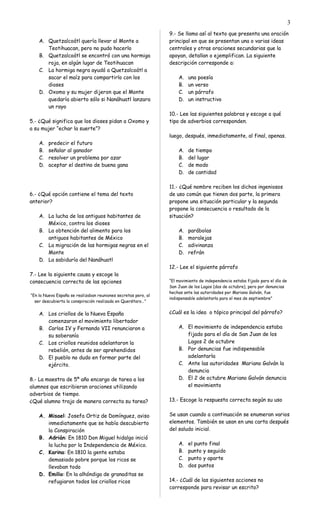 A. Quetzalcoátl quería llevar al Monte a
Teotihuacan, pero no pudo hacerlo
B. Quetzalcoátl se encontró con una hormiga
roja, en algún lugar de Teotihuacan
C. La hormiga negra ayudó a Quetzalcoátl a
sacar el maíz para compartirlo con los
dioses
D. Oxomo y su mujer dijeron que el Monte
quedaría abierto sólo si Nanáhuatl lanzara
un rayo
5.- ¿Qué significa que los dioses pidan a Oxomo y
a su mujer “echar la suerte”?
A. predecir el futuro
B. señalar al ganador
C. resolver un problema por azar
D. aceptar el destino de buena gana
6.- ¿Qué opción contiene el tema del texto
anterior?
A. La lucha de los antiguos habitantes de
México, contra los dioses
B. La obtención del alimento para los
antiguos habitantes de México
C. La migración de las hormigas negras en el
Monte
D. La sabiduría del Nanáhuatl
7.- Lee la siguiente causa y escoge la
consecuencia correcta de las opciones
“En la Nueva España se realizaban reuniones secretas pero, al
ser descubierta la conspiración realizada en Querétaro…”
A. Los criollos de la Nueva España
comenzaron el movimiento libertador
B. Carlos IV y Fernando VII renunciaron a
su soberanía
C. Los criollos reunidos adelantaron la
rebelión, antes de ser aprehendidos
D. El pueblo no dudo en formar parte del
ejército.
8.- La maestra de 5º año encargo de tarea a los
alumnos que escribieran oraciones utilizando
adverbios de tiempo.
¿Qué alumno trajo de manera correcta su tarea?
A. Misael: Josefa Ortiz de Domínguez, aviso
inmediatamente que se había descubierto
la Conspiración
B. Adrián: En 1810 Don Miguel hidalgo inició
la lucha por la Independencia de México.
C. Karina: En 1810 la gente estaba
demasiado pobre porque los ricos se
llevaban todo
D. Emilio: En la alhóndiga de granaditas se
refugiaron todos los criollos ricos
9.- Se llama así al texto que presenta una oración
principal en que se presentan una o varias ideas
centrales y otras oraciones secundarias que la
apoyan, detallan o ejemplifican. La siguiente
descripción corresponde a:
A. una poesía
B. un verso
C. un párrafo
D. un instructivo
10.- Lee las siguientes palabras y escoge a qué
tipo de adverbios corresponden.
luego, después, inmediatamente, al final, apenas.
A. de tiempo
B. del lugar
C. de modo
D. de cantidad
11.- ¿Qué nombre reciben los dichos ingeniosos
de uso común que tienen dos parte, la primera
propone una situación particular y la segunda
propone la consecuencia o resultado de la
situación?
A. parábolas
B. moralejas
C. adivinanza
D. refrán
12.- Lee el siguiente párrafo
“El movimiento de independencia estaba fijado para el día de
San Juan de los Lagos (dos de octubre), pero por denuncias
hechas ante las autoridades por Mariano Galván, fue
indispensable adelantarla para el mes de septiembre”
¿Cuál es la idea o tópico principal del párrafo?
A. El movimiento de independencia estaba
fijado para el día de San Juan de los
Lagos 2 de octubre
B. Por denuncias fue indispensable
adelantarla
C. Ante las autoridades Mariano Galván la
denuncia
D. El 2 de octubre Mariano Galván denuncia
el movimiento
13.- Escoge la respuesta correcta según su uso
Se usan cuando a continuación se enumeran varios
elementos. También se usan en una carta después
del saludo inicial.
A. el punto final
B. punto y seguido
C. punto y aparte
D. dos puntos
14.- ¿Cuál de las siguientes acciones no
corresponde para revisar un escrito?
3
 