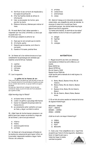 A. Verificar el uso correcto de mayúsculas y
los signos de puntuación
B. Citar las fuentes donde se obtuvo la
información
C. Usar un procesador de textos para
escribir su texto
D. Elaborar letreros y láminas para indicar el
tema
15.- Ni modo María José, debes aprender a
responder por tus actos; afróntalo. Lo único que
te puedo decir es…
El refrán que completa lo anterior es:
A. Ojos que no ven corazón que no siente
B. A lo hecho, pecho
C. Camarón que se duerme, se lo lleva la
corriente
D. Cuando el río suena, piedras lleva
16.- Se llaman así a los relatos breves en el que
comúnmente los personajes son animales que
resaltan características humanas
A. cuentos
B. adivinazas
C. refranes
D. fábulas
17.- Lee lo siguiente
La gallina de los huevos de oro
Tenía cierto hombre una gallina que cada día ponía un huevo de
oro. Creyendo encontrar en las entrañas de la gallina una masa
de oro, la mató; más al abrirla, vio que por dentro era igual a
las demás.
De modo que, impaciente por conseguir de una vez gran
cantidad de riqueza, se privó él mismo del fruto abundante
que la gallina le daba.
¿Qué moraleja deja la fábula?
A. es bueno tener un tesoro
B. cuidar a la gallina a que ponga más huevos
C. buscar la respuesta de porque salen los
huevos de oro
D. es conveniente estar contento co lo que
se tiene, y dejar a un lado la codicia
18.- ¿Qué tipos de textos buscan convencer a un
público para que compre un producto o haga uso
de los bienes y servicios que anuncia?
A. tríptico
B. folleto
C. anuncios publicitarios
D. carteles
19.- Se llaman así a los personajes utilizados en
los medios de comunicación para lograr influir en
la sociedad, imponiendo modelos a seguir tanto
físicos o de conducta.
A. artistas
B. conductores
C. estereotipos
D. clones
20.- Gabriel trabaja en la televisión produciendo
comerciales, una compañía de venta de bebidas le
encargo el comercial y le pidió que fuera
convincente porque sus ventas andan muy bajas
Gabriel escribió lo siguiente:
“Si tomas esta bebida, te sentirás en las nubes”
¿Qué nombre recibe la frase en la publicidad?
A. eslogan
B. logotipo
C. tema
D. consigna
MATEMÁTICAS
1.- Miguel encontró una lista con distancias
expresadas en kilómetros entre México y el
mundo.
Roma 10242 km
Moscú 10790 km
Río de Janeiro 7694
Buenos Aires 7468 km.
¿Cuál opción está ordenada de la más lejana a la
más cercana?
A. Roma, Moscú, Buenos Aires, Río de
Janeiro.
B. Moscú, Roma, Río de Janeiro, Buenos
Aires
C. Buenos Aires, Roma, Río de Janeiro,
Moscú
D. Río de Janeiro, Moscú, Roma, Buenos
Aires
2.-En un lote de autos usados se tomaron lecturas
de algunos kilometrajes
MISSAN-- 046891
PIAT ---050721
BODGE--- 120402
ONDA --120098
¿Cuál es el auto con mayor kilometraje?
A. ONDA
B. BODGE
C. PIAT
D. MISSAN
3.- Juan y sus tres compañeros van a repartirse
un pastel que tiene la forma siguiente. Ayúdales a
hacer el reparto para que a
todos les toque lo misma
cantidad de pastel
4
 