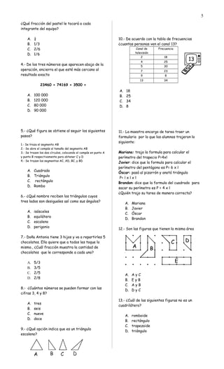¿Qué fracción del pastel le tocará a cada
integrante del equipo?
A. ¼
B. 1/3
C. 2/6
D. 1/6
4.- De los tres números que aparecen abajo de la
operación, encierra el que esté más cercano al
resultado exacto
23460 + 74169 + 3500 =
A. 100 000
B. 120 000
C. 80 000
D. 90 000
5.- ¿Qué figura se obtiene al seguir los siguientes
pasos?
1.- Se traza el segmento AB
2.- Se abre el compás al tamaño del segmento AB
3.- Se trazan los dos círculos, colocando el compás en punto A
y punto B respectivamente para obtener C y D
4.- Se trazan los segmentos AC, AD, BC, y BD
A. Cuadrado
B. Triángulo
C. rectángulo
D. Rombo
6.- ¿Qué nombre reciben los triángulos cuyos
tres lados son desiguales así como sus ángulos?
A. isósceles
B. equilátero
C. escaleno
D. perigonio
7.- Doña Antonia tiene 3 hijos y va a repartirles 5
chocolates. Ella quiere que a todos les toque lo
mismo., ¿Cuál fracción muestra la cantidad de
chocolates que le corresponde a cada uno?
A. 5/3
B. 3/5
C. 2/5
D. 2/8
8.- ¿Cuántos números se pueden formar con las
cifras 3, 4 y 8?
A. tres
B. seis
C. nueve
D. doce
9.- ¿Qué opción indica que es un triángulo
escaleno?
10.- De acuerdo con la tabla de frecuencias
¿cuantas personas ven el canal 13?
Canal de
televisión
Frecuencia
2 18
4 25
5 30
7 23
9 8
13 34
A. 18
B. 25
C. 34
D. 8
11.- La maestra encargo de tarea traer un
formulario por lo que los alumnos trajeron lo
siguiente:
Mariana: trajo la formula para calcular el
perímetro del trapecio P=4xl
Javier: dice que la formula para calcular el
perímetro del pentágono es P= 6 x l
Óscar: pasó al pizarrón y anotó triángulo
P= l x l x l
Brandon: dice que la formula del cuadrado para
sacar su perímetro es P = 4 x l
¿Quién trajo su tarea de manera correcta?
A. Mariana
B. Javier
C. Óscar
D. Brandon
12.- Son las figuras que tienen la misma área
A. A y C
B. E y B
C. A y B
D. D y C
13.- ¿Cuál de las siguientes figuras no es un
cuadrilátero?
A. romboide
B. rectángulo
C. trapezoide
D. triángulo
5
 