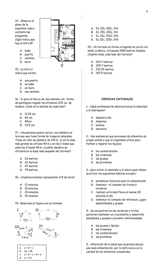 14.- Observa el
plano de la
siguiente casa y
contesta las
preguntas
¿Que indica que
hay la letra B?
A. baño
B. puerta
C. ventana
D. muro
15.- La letra C
indica que existe
A. una puerta
B. un baño
C. un muro
D. una ventana
16.- Si para el marco de una ventana con forma
de pentágono regular se utilizaron 225 cm. de
madera. ¿Cuál es la medida de cada lado?
A. 11.25 cm
B. 54 cm.
C. 45cm
D. 22.5 cm.
17.- Una persona quiere cercar con alambre un
terreno que tiene forma de trapecio isósceles.
Tiene un rollo de alambre de 120 m. Si en la base
más grande se utilizan 49 m y en los 2 lados que
unen las 2 bases 48 m, ¿cuánto alambre se
utilizará en la base más pequeña del terreno?
A. 23 metros
B. 32 metros
C. 47 metros
D. 74 metros
18.- ¿Cuántos minutos representan 2/5 de hora?
A. 12 minutos
B. 10 minutos
C. 24 minutos
D. 15 minutos
19.- Relaciona la figura con su formula
A. Id, IIb, IIIc, IVa
B. Id, IIb, IIIa, IVc
C. Ic, IIa, IIId, IVb
D. Ia, IIc, IIIb, IVd
20.- Un terreno en forma octagonal se cercó con
malla ciclónica, utilizando 1580 metros lineales.
¿Cuánto mide cada lado del terreno?
A. 263.3 metros
B. 225.7 metros
C. 231.25 metros
D. 197.5 metros
CIENCIAS NATURALES
1.- ¿Qué problemas de salud provocan la obesidad
y el sobrepeso?
A. desnutrición
B. diabetes
C. bulimia
D. anorexia
2.- Son sustancias que provienen de alimentos de
origen animal y que el organismo utiliza para
formar y reparar los tejidos
A. los carbohidratos
B. las vitaminas
C. las grasas
D. las proteínas
3.- para evitar la obesidad y el sobre peso debes
practicar los siguientes hábitos excepto:
A. establecer horarios para tu alimentación
B. disminuir el consumo de frutas y
verduras
C. realizar actividad física al menos 30
minutos al día
D. disminuir el consumo de refrescos, jugos
embotellados y grasas
4.- Se encuentran en las verduras y frutas
permiten mantener un crecimiento y desarrollo
saludables y ayudan a prevenir enfermedades
A. las grasas o lípidos
B. las vitaminas
C. los carbohidratos
D. las proteínas
5.- Alteración de la salud que es producida por
una mala alimentación, por la deficiencia en la
calidad de los alimentos consumidos
6
a. a + b + c
b. 2a + 2b
c. a + b + c + d + e
d. a + 2 b
 