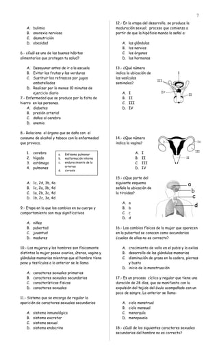 A. bulimia
B. anorexia nerviosa
C. desnutrición
D. obesidad
6.- ¿Cuál es uno de los buenos hábitos
alimentarios que protegen tu salud?
A. Desayunar antes de ir a la escuela
B. Evitar las frutas y las verduras
C. Sustituir los refrescos por jugos
embotellados
D. Realizar por lo menos 10 minutos de
ejercicio diario
7.- Enfermedad que se produce por la falta de
hierro en las personas.
A. diabetes
B. presión arterial
C. daños al cerebro
D. anemia
8.- Relaciona el órgano que se daña con el
consumo de alcohol y tabaco con la enfermedad
que provoca.
1. cerebro
2. hígado
3. estómago
4. pulmones
A. 1c, 2d, 3b, 4a
B. 1c, 2a, 3b, 4d
C. 1a, 2b, 3c, 4d
D. 1b, 2c, 3a, 4d
9.- Etapa en la que los cambios en su cuerpo y
comportamiento son muy significativos
A. niñez
B. pubertad
C. juventud
D. madurez
10.- Las mujeres y los hombres son físicamente
distintos la mujer posee ovarios, úteros, vagina y
glándulas mamarias mientras que el hombre tiene
pene y testículos a lo anterior se le llama:
A. caracteres sexuales primarios
B. caracteres sexuales secundarios
C. características físicas
D. caracteres sexuales
11.- Sistema que se encarga de regular la
aparición de caracteres sexuales secundarios
A. sistema inmunológico
B. sistema excretor
C. sistema sexual
D. sistema endocrino
12.- En la etapa del desarrollo, se produce la
maduración sexual; proceso que comienza a
partir de que la hipófisis manda la señal a:
A. las glándulas
B. los nervios
C. los órganos
D. las hormonas
13.- ¿Qué número
indica la ubicación de
las vesículas
seminales?
A. I
B. II
C. III
D. IV
14.- ¿Que número
indica la vagina?
A. I
B. II
C. III
D. IV
15.- ¿Que parte del
siguiente esquema
señala la ubicación de
la tiroides?
A. a
B. b
C. c
D. d
16.- Los cambios físicos de la mujer que aparecen
en la pubertad se conocen como secundarios
¿cuales de ellos no es correcto?
A. crecimiento de vello en el pubis y la axilas
B. desarrollo de las glándulas mamarias
C. disminución de grasa en la cadera, piernas
y busto
D. inicio de la menstruación
17.- Es un proceso cíclico y regular que tiene una
duración de 28 días, que se manifiesta con la
expulsión del tejido del óvulo acompañado con un
poco de sangre. Lo anterior se llama:
A. ciclo menstrual
B. ciclo mensual
C. menarquía
D. menopausia
18.- ¿Cuál de los siguientes caracteres sexuales
secundarios del hombre no es correcto?
7
a. Enfisema pulmonar
b. malformación interna
c. endurecimiento de la
arterias
d. cirrosis
 