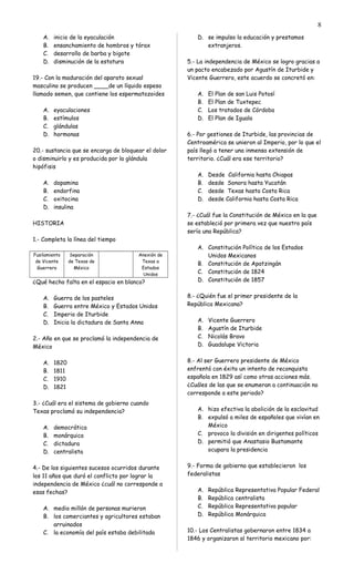 A. inicio de la eyaculación
B. ensanchamiento de hombros y tórax
C. desarrollo de barba y bigote
D. disminución de la estatura
19.- Con la maduración del aparato sexual
masculino se producen ____de un líquido espeso
llamado semen, que contiene los espermatozoides
A. eyaculaciones
B. estímulos
C. glándulas
D. hormonas
20.- sustancia que se encarga de bloquear el dolor
o disminuirlo y es producida por la glándula
hipófisis
A. dopamina
B. endorfina
C. oxitocina
D. insulina
HISTORIA
1.- Completa la línea del tiempo
Fusilamiento
de Vicente
Guerrero
Separación
de Texas de
México
Anexión de
Texas a
Estados
Unidos
¿Qué hecho falta en el espacio en blanco?
A. Guerra de los pasteles
B. Guerra entre México y Estados Unidos
C. Imperio de Iturbide
D. Inicia la dictadura de Santa Anna
2.- Año en que se proclamó la independencia de
México
A. 1820
B. 1811
C. 1910
D. 1821
3.- ¿Cuál era el sistema de gobierno cuando
Texas proclamó su independencia?
A. democrática
B. monárquica
C. dictadura
D. centralista
4.- De los siguientes sucesos ocurridos durante
los 11 años que duró el conflicto por lograr la
independencia de México ¿cuál no corresponde a
esas fechas?
A. medio millón de personas murieron
B. los comerciantes y agricultores estaban
arruinados
C. la economía del país estaba debilitada
D. se impulso la educación y prestamos
extranjeros.
5.- La independencia de México se logro gracias a
un pacto encabezado por Agustín de Iturbide y
Vicente Guerrero, este acuerdo se concretó en:
A. El Plan de san Luis Potosí
B. El Plan de Tuxtepec
C. Los tratados de Córdoba
D. El Plan de Iguala
6.- Por gestiones de Iturbide, las provincias de
Centroamérica se unieron al Imperio, por lo que el
país llegó a tener una inmensa extensión de
territorio. ¿Cuál era ese territorio?
A. Desde California hasta Chiapas
B. desde Sonora hasta Yucatán
C. desde Texas hasta Costa Rica
D. desde California hasta Costa Rica
7.- ¿Cuál fue la Constitución de México en la que
se estableció por primera vez que nuestro país
sería una República?
A. Constitución Política de los Estados
Unidos Mexicanos
B. Constitución de Apatzingán
C. Constitución de 1824
D. Constitución de 1857
8.- ¿Quién fue el primer presidente de la
República Mexicana?
A. Vicente Guerrero
B. Agustín de Iturbide
C. Nicolás Bravo
D. Guadalupe Victoria
8.- Al ser Guerrero presidente de México
enfrentó con éxito un intento de reconquista
española en 1829 así como otras acciones más.
¿Cuáles de las que se enumeran a continuación no
corresponde a este periodo?
A. hizo efectiva la abolición de la esclavitud
B. expulsó a miles de españoles que vivían en
México
C. provoco la división en dirigentes políticos
D. permitió que Anastasio Bustamante
ocupara la presidencia
9.- Forma de gobierno que establecieron los
federalistas
A. República Representativa Popular Federal
B. República centralista
C. República Representativa popular
D. República Monárquica
10.- Los Centralistas gobernaron entre 1834 a
1846 y organizaron al territorio mexicano por:
8
 