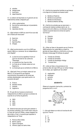 A. estados
B. delegaciones
C. municipios
D. departamentos
11.- La cámara de Diputados en el gobierno de los
federalistas estaba compuesta por:
A. jefes o gobernantes
B. secretarios nombrados por el presidente
C. senadores
D. diputados electos
12.- ¿Qué estado en 1824 se convirtió en uno más
de la federación mexicana?
A. Guerrero
B. Yucatán
C. Quintana Roo
D. Chiapas
13.- ¿Qué acontecimiento ocurrió en 1829 que
ayudo a México a convencer de su independencia
ante España?
A. La derrota de los españoles frente al
ejercito nacional en las costas de
Tamaulipas
B. La invasión de San Juan de Ulúa
C. La firma de un tratado comercial con
Inglaterra
D. La monarquía que se estableció en México
14.- ¿Qué país firmo un tratado comercial con
México, el cual permitió que llegaran
inversionistas interesados en las minas que
estaban abandonadas y que ayudo mucho a la
economía del país?
A. Francia
B. Estados Unidos
C. Holanda
D. Inglaterra
15.- En qué año los texanos se declararon
independientes de México porque no estaban de
acuerdo en su forma de gobierno
A. 1824
B. 1821
C. 1835
D. 1833
16.- General mexicano que lucho para someter a
los texanos rebeldes y que triunfo sobre ellos en
la Toma del fuerte El Álamo, aunque después fue
derrotado y firmó el acuerdo que aceptaba la
independencia de Texas
A. Plutarco Elías Calles
B. Benito Juárez
C. Ignacio Zaragoza
D. Antonio López de Santa Anna
17.- ¿Cuál de las siguientes batallas no pertenece
a la etapa de la Invasión norteamericana?
A. Batalla en Padierna
B. Batalla de los pasteles
C. Batalla de Churubusco
D. Batalla de Molino del Rey
18.- ¿Cuál de los estados que se mencionan a
continuación tambien estaban dentro de la
negociación entre México y los Estados Unidos
cuando se perdió más de la mitad de nuestro
territorio?
A. Coahuila
B. Durango
C. Jalisco
D. Sinaloa
19.- ¿Cómo se llamo el documento que se firmó en
1848 mediante los cuales México aceptó la
pérdida de Nuevo México y California y en la que
Estados Unidos pagó 15 millones de pesos?
A. Tratado de Córdoba
B. Tratado de Versalles
C. Tratado de Guadalupe-Hidalgo
D. Tratado libre
20.- ¿cómo se llamo a las personas en los
primeros años del siglo XIX que no tenían trabajo
en el campo, que vagaban por las calles?
A. vagabundos
B. mendigos
C. esclavos
D. léperos
GEOGRAFÍA
Observa la siguiente ilustración y contesta las
preguntas de la 1 a la 4
1.- ¿Con qué número se indica la localización del
eje de la Tierra?
A. I
B. II
C. III
D. IV
9
 