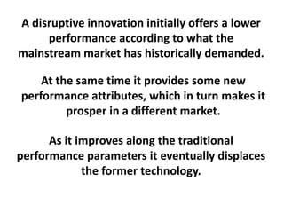 A disruptive innovation initially offers a lower
performance according to what the
mainstream market has historically demanded.
At the same time it provides some new
performance attributes, which in turn makes it
prosper in a different market.
 