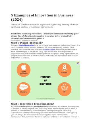 5 Examples of Innovation in Business
(2024)
Innovation transformation drives organizational growth by fostering creativity,
agility, and a culture of continuous improvement.
What is the calculus of innovation? The calculus of innovation is really quite
simple: Knowledge drives innovation, innovation drives productivity,
productivity drives economic growth.
WILLIAM BRODY (BORN 1944), SCIENTIST
What is Digital Innovation?
At its core, Digital innovation is the use of digital technology and applications. Further, It is
used to enhance existing business processes and manpower potency, enhance client
expertise, and launch new merchandise or business models. In this blog, we will came to
know about examples of innovation. Today, digital innovation is at the guts of each
organization. You wish to modify internal operations to try to do things higher, faster, and
cheaper; notice new ways in which to interact with users; and produce new merchandise
and services to promote.
What is Innovation Transformation?
We often use innovation and transformation synonymously. We all know that innovation
is going on all around the globe. And also in easy terms, it’s finding new ways in which to
enhance or amend one thing that already exists for the greater good. Alternately,
transformation is the result of moving from one state to a different state. This is typically
(but not always) the introduction of a technology that makes a replacement
business. And then, transforms the means we have a tendency to live and work. This sort of
 