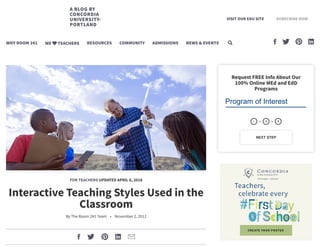 FOR TEACHERS UPDATED APRIL 6, 2018
Interactive Teaching Styles Used in the
Classroom
By The Room 241 Team • November 2, 2012
    
Request FREE Info About Our
100% Online MEd and EdD
Programs
Program of Interest
NEXT STEP
1  2  3
A BLOG BY
CONCORDIA
UNIVERSITY-
PORTLAND
VISIT OUR EDU SITE SUBSCRIBE NOW
WHY ROOM 241 WE TEACHERS RESOURCES COMMUNITY ADMISSIONS NEWS & EVENTS     
 