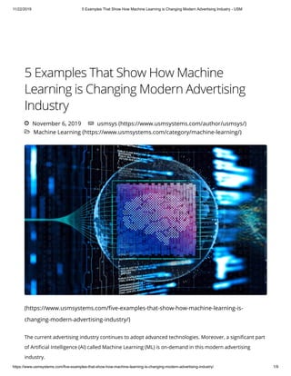 11/22/2019 5 Examples That Show How Machine Learning is Changing Modern Advertising Industry - USM
https://www.usmsystems.com/five-examples-that-show-how-machine-learning-is-changing-modern-advertising-industry/ 1/9
 Machine Learning (https://www.usmsystems.com/category/machine-learning/)
5 Examples That Show How Machine
Learning is Changing Modern Advertising
Industry
(https://www.usmsystems.com/ ve-examples-that-show-how-machine-learning-is-
changing-modern-advertising-industry/)
 November 6, 2019  usmsys (https://www.usmsystems.com/author/usmsys/)
The current advertising industry continues to adopt advanced technologies. Moreover, a signi cant part
of Arti cial Intelligence (AI) called Machine Learning (ML) is on-demand in this modern advertising
industry.
 