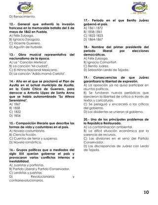 D) Renacimiento.
12.- General que enfrentó la invasión
francesa en la memorable batalla del 5 de
mayo de 1862 en Puebla.
A) Félix Zuloaga.
B) Ignacio Zaragoza.
C) Vicente Guerrero.
D) Agustín de Iturbide.
13.- Obra musical representativa
nacionalismo de la época.
A) La " Canción Mixteca".
B) La canción "Mi ciudad".
C) El Himno Nacional Mexicano.
D) La canción "Adiós mamá Carlota".

del

14.- Año en el que se proclamó el Plan de
Ayutla en el actual municipio de Ayutla,
en la Costa Chica de Guerrero, para
derrocar a Antonio López de Santa Anna
que se había autonombrado "Su Alteza
Serenísima".
A) 1867
B) 1858
C) 1822
D) 1854
15.- Composición literaria que describe las
formas de vida y costumbres en el país.
A) Novela costumbrista.
B) Ciencia ficción.
C) Cuentos de terror y suspenso.
D) Novela romántica.
16.- Grupos políticos que a mediados del
siglo XIX querían gobernar el país y
provocaron varios conflictos internos e
inestabilidad.
A) Juaristas y porfiristas.
B) Partido Liberal y Partido Conservador.
C) Lerdistas y juaristas.
D)
Revolucionarios
y
contrarrevolucionarios.

17.- Periodo en el que Benito Juárez
gobernó el país.
A) 1861-1872
B) 1858-1861
C) 1822-1823
D) 1864-1867
18.- Nombre del primer presidente del
periodo
liberal
por
elecciones
democráticas.
A) Félix Zuloaga.
B) Ignacio Comonfort.
C) Benito Juárez.
D) Sebastián Lerdo de Tejada.
19.- Consecuencias de que Juárez
garantizara la libertad de expresión.
A) La oposición ya no quiso participar en
asuntos políticos.
B) Se fundaron nuevos periódicos que
ejercieron la libertad de crítica a través de
textos y caricaturas.
C) Se persiguió y encarceló a los críticos
del gobierno.
D) Los disidentes se unieron al gobierno.
20.- Uno de los principales problemas de
la República Restaurada.
A) La contaminación ambiental.
B) La difícil situación económica por la
carencia de recursos.
C) Las divisiones en el seno del Partido
Conservador.
D) Las discrepancias de Juárez con Lerdo
de Tejada.

10

 