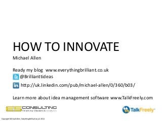 HOW TO INNOVATE
Michael Allen
Ready my blog www.everythingbrilliant.co.uk
@Brillianttideas
http://uk.linkedin.com/pub/michael-allen/0/360/b03/
Learn more about idea management software www.TalkFreely.com
Copyright Michael Allen, EverythingBrilliant.co.uk 2014
 