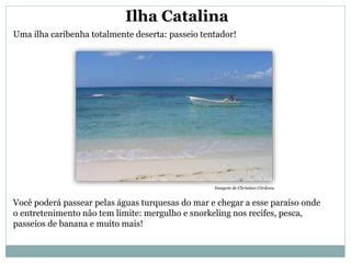 Ilha Catalina
Uma ilha caribenha totalmente deserta: passeio tentador!
Você poderá passear pelas águas turquesas do mar e chegar a esse paraíso onde
o entretenimento não tem limite: mergulho e snorkeling nos recifes, pesca,
passeios de banana e muito mais!
Imagem de Christian Córdova.
 
