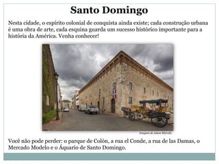 Santo Domingo
Nesta cidade, o espírito colonial de conquista ainda existe; cada construção urbana
é uma obra de arte, cada esquina guarda um sucesso histórico importante para a
história da América. Venha conhecer!
Você não pode perder: o parque de Colón, a rua el Conde, a rua de las Damas, o
Mercado Modelo e o Áquario de Santo Domingo.
Imagem de Adam Mizrahi.
 