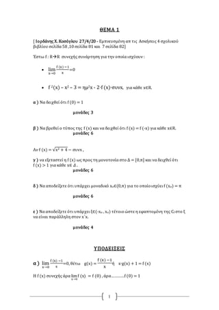 1
ΘΕΜΑ 1
[ Ιορδάνης Χ. Κοσόγλου 27/4/20 - Εμπνευσμένη απ τις Ασκήσεις 4 σχολικού
βιβλίου σελίδα 58 ,10 σελίδα 81 και 7 σελίδα 82]
Έστω f : RR συνεχής συνάρτηση για την οποία ισχύουν :
 lim
x→0
f (x) −1
x
=0
 f 2(x) – x2 – 3 = ημ2x - 2∙f (x)∙συνx, για κάθε x∈R.
α ) Να δειχθεί ότι f (0) = 1
μονάδες 3
β ) Να βρεθεί ο τύπος της f (x) και να δειχθεί ότι f (x) = f (-x) για κάθε x∈R.
μονάδες 6
Αν f (x) = √x2 + 4 − συνx ,
γ ) να εξεταστεί η f (x) ως προς τη μονοτονία στο Δ = [0,π] και να δειχθεί ότι
f (x) > 1 για κάθε x∈ 𝛥 .
μονάδες 6
δ ) Να αποδείξετε ότι υπάρχει μοναδικό xο∈(0,π) για το οποίο ισχύει f (xο) = π
μονάδες 6
ε ) Να αποδείξετε ότι υπάρχει ξ∈(-xο , xο) τέτοιο ώστε η εφαπτομένη της Cf στο ξ
να είναι παράλληλη στον x΄x.
μονάδες 4
ΥΠΟΔΕΙΞΕΙΣ
α ) lim
x→0
f (x) −1
x
=0, θέτω g(x) =
f (x) −1
x
ή x∙g(x) + 1 = f (x)
Η f (x) συνεχής άρα lim
x→0
f (x) = f (0) , άρα…………f (0) = 1
 