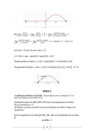 10
δ ) lim
x→π−
f 2(x)
1+συνx
= lim
x→π−
ημ2x
1+συνx
=
0
0
= lim
x→π−
ημ2x(1−συνx)
(1+συνx)(1−συνx)
=
lim
x→π−
ημ2x(1−συνx)
(1−συν2x)
= lim
x→π−
ημ2x(1−συνx)
ημ2x
= 1 −συνπ = 1 – (-1) = 2
ε ) x΄(t) = 2 cm/ sec και x(to) =
π
2
y = f (x) = ημx , άραy(t) = ημ(x(t)) , t≥ 0
Παραγωγίζωωςπρος t , y΄(t) = (ημ(x(t)))΄ = συν((x(t))∙x΄(t)
Τη χρονική στιγμή to , είναι : y΄(tο)= συν((x(tο))∙x΄(tο) =συν
π
2
∙ 2 = 0
ΘΕΜΑ 5
[ Ιορδάνης Χ. Κοσόγλου(15/4/20) - Εμπνευσμένη απ τις Άσκηση 3Γ΄ του
σχολικού βιβλίου στη σελίδα 173. ]
Ισοσκελές τρίγωνο ΑΒΓ(ΑΒ=ΑΓ) είναι εγγεγραμμένο σε κύκλο
(Ο, ρ), ακτίναςρ = 1.
Αν θ είναι η γωνία μεταξύ των ίσων πλευρών και ΑΚ το ύψος του
τριγώνου,
α ) να εκφράσετετις πλευρές ΒΚ , ΟΚ , ΑΚ ως συνάρτησητης γωνίας
θ.
μονάδες 3
 