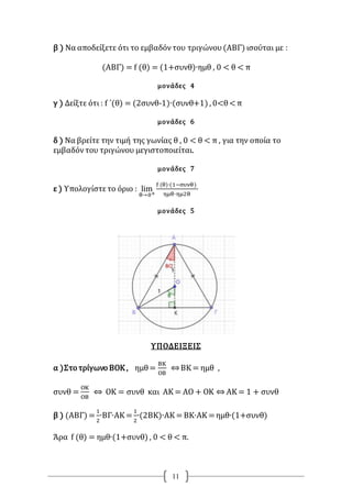 11
β ) Να αποδείξετε ότι το εμβαδόντου τριγώνου(ΑΒΓ) ισούται με :
(ΑΒΓ) = f (θ) = (1+συνθ)∙ημθ , 0 < θ < π
μονάδες 4
γ ) Δείξτε ότι : f ΄(θ) = (2συνθ-1)∙(συνθ+1) , 0<θ<π
μονάδες 6
δ ) Να βρείτε την τιμή της γωνίας θ , 0 < θ < π , για την οποία το
εμβαδόντου τριγώνου μεγιστοποιείται.
μονάδες 7
ε ) Υπολογίστετο όριο : lim
θ→0+
f (θ)∙(1−συνθ)
ημθ∙ημ2θ
μονάδες 5
ΥΠΟΔΕΙΞΕΙΣ
α )Στο τρίγωνο ΒΟΚ , ημθ=
ΒΚ
ΟΒ
⇔ΒΚ = ημθ ,
συνθ =
ΟΚ
ΟΒ
⇔ ΟΚ = συνθ και ΑΚ = ΑΟ + ΟΚ ⇔ ΑΚ = 1 + συνθ
β ) (ΑΒΓ) =
1
2
∙ΒΓ∙ΑΚ =
1
2
∙(2ΒΚ)∙ΑΚ =ΒΚ∙ΑΚ =ημθ∙(1+συνθ)
Άρα f (θ) = ημθ∙(1+συνθ) , 0 < θ < π.
 