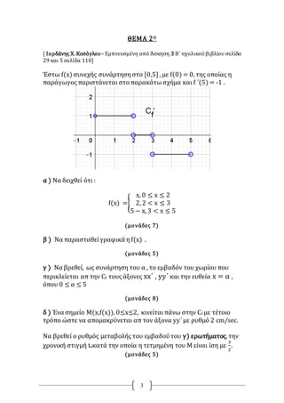 3
ΘΕΜΑ 2Ο
[ Ιορδάνης Χ. Κοσόγλου - Εμπνευσμένη από Άσκηση 3 Β΄ σχολικούβιβλίου σελίδα
29 και 5 σελίδα 110]
Έστω f(x) συνεχής συνάρτησηστο [0,5] , με f(0) = 0, της οποίας η
παράγωγοςπαριστάνεται στο παρακάτωσχήμα και f ΄(5) = -1 .
α ) Να δειχθεί ότι :
f(x) ={
x, 0 ≤ x ≤ 2
2, 2 < x ≤ 3
5 − x, 3 < x ≤ 5
(μονάδες 7)
β ) Να παρασταθείγραφικά η f(x) .
(μονάδες 5)
γ ) Να βρεθεί, ως συνάρτηση του α , το εμβαδόν του χωρίου που
περικλείεται απ την Cf τουςάξονες xx΄ , yy΄ και την ευθεία x = α ,
όπου 0 ≤ α ≤ 5
(μονάδες 8)
δ ) Ένα σημείο M(x,f(x)), 0≤x≤2, κινείταιπάνω στην Cf με τέτοιο
τρόπο ώστε να απομακρύνεται απ τον άξονα yy΄με ρυθμό 2 cm/sec.
Να βρεθεί ο ρυθμός μεταβολήςτου εμβαδούτου γ) ερωτήματος, την
χρονική στιγμή toκατά την οποία η τετμημένη του Μ είναι ίση με
3
2
.
(μονάδες 5)
 