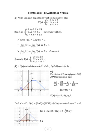 4
ΥΠΟΔΕΙΞΕΙΣ – ΕΝΔΕΙΚΤΙΚΕΣ ΛΥΣΕΙΣ
α ) Απτη γραφικήπαράστασητης f΄(x) προκύπτει ότι :
f ΄(x) ={
1, 0 < x < 2
0, 2 < x < 3
−1, 3 < x < 5
Άρα f(x) ={
x + 𝑐1,0 ≤ x ≤ 2
𝑐2,2 < x ≤ 3
𝑐3 − x, 3 < x ≤ 5
, συνεχής στο [0,5].
 Είναι f (0) = 0 ,άρα c1 = 0
 lim
𝑥→2−
f(x) = lim
𝑥→2+
f (x) ⇔ 2 = c2
 lim
𝑥→3−
f(x) = lim
𝑥→3+
f (x) ⇔ 2 = c3-3 ⇔c3 = 5
Συνεπώς f(x) ={
x,0 ≤ x ≤ 2
2, 2 < x ≤ 3
5 − x,3 < x ≤ 5
.
β ) Η f (x) αποτελείται από 3 ευθείες. Σχεδιάζεται εύκολα.
γ )
Για 0 < α ≤ 2 , τα τρίγωνα ΟΔΕ
, ΟΑΒ είναι όμοια, άρα
ΑΒ
ΔΕ
=
ΟΒ
ΟΕ
⇔
2
ΔΕ
=
2
ΟΕ
⇔
ΔΕ = ΟΕ = α
Ε(α) =
1
2
∙ α2 , 0 ≤α≤2
Για 2 < α ≤ 3 , Ε(α) = (ΟΑΒ)+(ΑΓΚΒ)– 2(3-α)=4– 6 +2∙ α = 2∙ α – 2
Για 3 < α ≤ 5 , Ε(α) = 6 –
1
2
(5-α)2
δ )
 