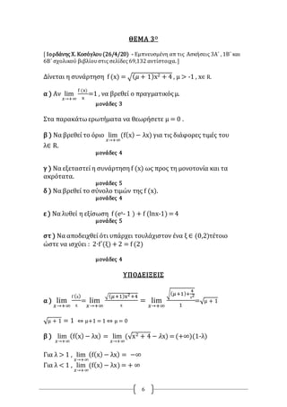 6
ΘΕΜΑ 3Ο
[ Ιορδάνης Χ. Κοσόγλου(26/4/20) - Εμπνευσμένη απ τις Ασκήσεις 3Α΄ , 1Β΄ και
6Β΄ σχολικού βιβλίουστις σελίδες 69,132 αντίστοιχα. ]
Δίνεται η συνάρτηση f (x) = √( 𝜇 + 1)x2 + 4 , μ > -1 , x∈ R.
α ) Αν lim
𝑥→+∞
f (x)
x
=1 , να βρεθεί ο πραγματικόςμ.
μονάδες 3
Στα παρακάτωερωτήματα να θεωρήσετε μ = 0 .
β ) Να βρεθεί το όριο lim
𝑥→+∞
(f(x) − λx) για τις διάφορες τιμές του
λ∈ R.
μονάδες 4
γ ) Να εξεταστεί η συνάρτηση f (x) ως προς τη μονοτονία και τα
ακρότατα.
μονάδες 5
δ ) Να βρεθεί το σύνολο τιμών της f (x).
μονάδες 4
ε ) Να λυθεί η εξίσωση f (ex- 1 ) + f (lnx-1) =4
μονάδες 5
στ ) Να αποδειχθεί ότι υπάρχει τουλάχιστον ένα ξ ∈ (0,2)τέτοιο
ώστε να ισχύει : 2∙f΄(ξ) +2 = f (2)
μονάδες 4
ΥΠΟΔΕΙΞΕΙΣ
α ) lim
𝑥→+∞
f (x)
x
= lim
𝑥→+∞
√( 𝜇+1)x2+4
x
= lim
𝑥→+∞
√( 𝜇+1)+
4
x2
1
=√μ + 1
√μ + 1 = 1 ⇔ μ+1 = 1 ⇔ μ = 0
β ) lim
𝑥→+∞
(f(x) − λx) = lim
𝑥→+∞
(√x2 + 4 − 𝜆x) =(+∞)(1-λ)
Για λ > 1 , lim
𝑥→+∞
(f(x) − λx) = −∞
Για λ < 1 , lim
𝑥→+∞
(f(x) − λx) = + ∞
 