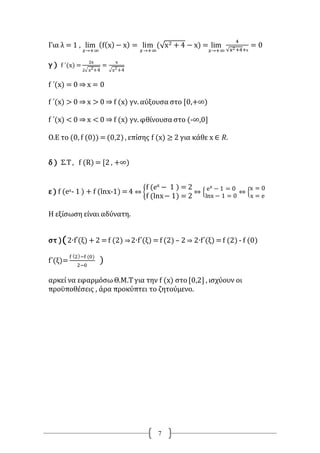 7
Για λ = 1 , lim
𝑥→+∞
(f(x) − x) = lim
𝑥→+∞
(√x2 + 4 − x) = lim
𝑥→+∞
4
√x2+4+x
= 0
γ ) f ΄(x) =
2x
2√x2+4
=
x
√x2+4
f ΄(x) = 0 ⇒ x = 0
f ΄(x) > 0 ⇒ x > 0 ⇒ f (x) γν. αύξουσα στο [0,+∞)
f ΄(x) < 0 ⇒ x < 0 ⇒ f (x) γν. φθίνουσα στο (-∞,0]
Ο.Ε το (0, f (0)) =(0,2) , επίσης f (x) ≥ 2 για κάθε x ∈ 𝑅.
δ ) Σ.Τ, f (R) = [2 , +∞)
ε ) f (ex- 1 ) + f (lnx-1) =4 ⇔ {
f (𝑒x − 1 ) = 2
f (lnx− 1) = 2
⇔ {
ex
− 1 = 0
lnx − 1 = 0
⇔ {
x = 0
x = e
Η εξίσωση είναι αδύνατη.
στ )(2∙f΄(ξ) +2 = f (2) ⇒2∙f΄(ξ) = f (2) – 2 ⇒ 2∙f΄(ξ) = f (2) - f (0)
f΄(ξ)=
f (2)−f (0)
2−0
)
αρκεί να εφαρμόσωΘ.Μ.Τγια την f (x) στο [0,2] , ισχύουν οι
προϋποθέσεις , άρα προκύπτει το ζητούμενο.
 