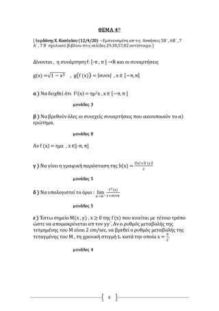 8
ΘΕΜΑ 4Ο
[ Ιορδάνης Χ. Κοσόγλου(12/4/20) - Εμπνευσμένη απ τις Ασκήσεις 5Β΄ , 6Β΄ , 7
Α΄ , 7 Β΄ σχολικού βιβλίου στις σελίδες 29,30,57,82 αντίστοιχα. ]
Δίνονται , η συνάρτηση f: [-π , π ] →R και οι συναρτήσεις
g(x) =√1 − x2 , g(f (x)) = |συνx| , x ∈ [−π,π]
α ) Να δειχθεί ότι f2(x) = ημ2x , x ∈ [−π, π ]
μονάδες 3
β ) Να βρεθούνόλες οι συνεχείς συναρτήσεις που ικανοποιούν το α)
ερώτημα.
μονάδες 8
Αν f (x) = ημx , x ∈[-π, π]
γ ) Να γίνει η γραφικήπαράστασητης h(x) =
f(x)+|f (x)|
2
μονάδες 5
δ ) Να υπολογιστεί το όριο : lim
x→π−
f 2(x)
1+συνx
μονάδες 5
ε ) Έστω σημείο Μ(x , y) , x ≥ 0 της f (x) που κινείται με τέτοιο τρόπο
ώστε να απομακρύνεται απ τον yy΄. Αν ο ρυθμός μεταβολής της
τετμημένης του Μ είναι 2 cm/sec, να βρεθεί ο ρυθμός μεταβολής της
τεταγμένης του Μ , τη χρονική στιγμή to κατά την οποία x =
π
2
.
μονάδες 4
 