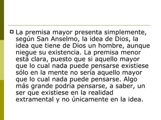 La premisa mayor presenta simplemente, según San Anselmo, la idea de Dios, la idea que tiene de Dios un hombre, aunque niegue su existencia. La premisa menor está clara, puesto que si aquello mayor que lo cual nada puede pensarse existiese sólo en la mente no sería aquello mayor que lo cual nada puede pensarse. Algo más grande podría pensarse, a saber, un ser que existiese en la realidad extramental y no únicamente en la idea. 