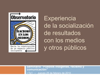 Experiencia de la socialización de resultados con los medios y otros públicos Seminario “Pueblos Indígenas, racismo y comunicación” • Tz’i’   -   Jueves 25 de febrero de 2010 