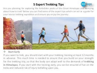 5 Expert Trekking Tips 
Are you planning for exploring the forbidden peaks of the Great Himalayas and worrying 
about how to trek? Below you can find some of the expert tips which can act as a guide for 
your novice trekking expedition and ensure you enjoy the journey: 
 Start Early 
If you want to trek, you should start with your trekking training at least 12 months 
in advance. This much time is needed to ensure that you build on your strength 
for the trekking trip, so that the body can adapt well to the demands of trekking 
in Himalayas. If you start with the training early, you can be ensured of fun on the 
treks and reduced risk of injury befalling upon you. 
 