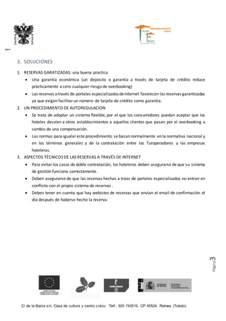 C/ de la Barca s/n. Casa de cultura y centro cívico. Telf.: 925 743519. CP 45524. Rielves (Toledo)
DIPUTACIÓN PROVINCIAL DE TOLEDO
Página3
3. SOLUCIONES
1. RESERVAS GARATIZADAS: una buena practica
 Una garantía económica (un deposito o garantía a través de tarjeta de crédito reduce
prácticamente a cero cualquier riesgo de overbooking)
 Las reservas a través de portales especializados deInternet favorecen las reservas garantizadas
ya que exigen facilitar un número de tarjeta de crédito como garantía.
2. UN PROCEDIMIENTO DE AUTOREGULACION
 Se trata de adoptar un sistema flexible, por el que los consumidores puedan aceptar que los
hoteles desvíen a otros establecimientos a aquellos clientes que pasan por el overbooking a
cambio de una compensación.
 Las normas para igualar este procedimiento se basan normalmente en la normativa nacional y
en los términos generales y de la contratación entre los Turoperadores y las empresas
hoteleras.
3. ASPECTOS TÉCNICOS DE LAS RESERVAS A TRAVÉS DE INTERNET
 Para evitar los casos de doble contratación, los hoteleros deben asegurarse de que su sistema
de gestión funciona correctamente.
 Deben asegurarse de que las reservas hechas a traes de portales especializados no entran en
conflicto con el propio sistema de reservas .
 Deben tener en cuenta que hay webistes de reservas que envían el email de confirmación el
día después de haberse hecho la reserva.
 