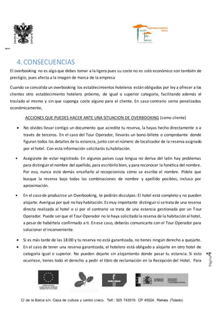 C/ de la Barca s/n. Casa de cultura y centro cívico. Telf.: 925 743519. CP 45524. Rielves (Toledo)
DIPUTACIÓN PROVINCIAL DE TOLEDO
Página4
4.CONSECUENCIAS
El overbooking no es algo que debes tomar a la ligera pues su coste no es solo económico son también de
prestigio, pues afecta a la imagen de marca de la empresa
Cuando se consolida un overbooking los establecimientos hoteleros están obligados por ley a ofrecer a los
clientes otro establecimiento hotelero próximo, de igual o superior categoría, facilitando además el
traslado al mismo y sin que suponga coste alguno para el cliente. En caso contrario serna penalizados
económicamente,
ACCIONES QUE PUEDES HACER ANTE UNA SITUACION DE OVERBOOKING (como cliente)
 No olvides llevar contigo un documento que acredite tu reserva, la hayas hecho directamente o a
través de terceros. En el caso del Tour Operador, llevarás un bono-billete o comprobante donde
figuran todos los detalles de tu estancia, junto con el número de localizador de la reserva asignado
por el hotel. Con esta información solicitarás tu habitación.
• Asegúrate de estar registrado. En algunos países cuya lengua no deriva del latín hay problemas
para distinguir el nombre del apellido, para escribirlo bien, y para reconocer la fonética del nombre.
Por eso, nunca está demás enseñarle al recepcionista cómo se escribe el nombre. Pídele que
busque la reserva bajo todas las combinaciones de nombre y apellido posibles, incluso por
aproximación.
• En el caso de producirse un Overbooking, te pedirán disculpas: El hotel está completo y no pueden
alojarte. Averigua por qué no hay habitación. Es muy importante distinguir sisetratade una reserva
directa realizada al hotel o si por el contrario se trata de una estancia gestionada por un Tour
Operador. Puede ser que el Tour Operador no le haya solicitado la reserva de la habitación al hotel,
a pesar de habértela confirmado a ti. En ese caso, deberás comunicarte con el Tour Operador para
solucionar el inconveniente.
 Si es más tarde de las 18:00 y tu reserva no está garantizada, no tienes ningún derecho a quejarte.
 En el caso de tener una reserva garantizada, el hotelero está obligado a alojarte en otro hotel de
categoría igual o superior. No pueden dejarte sin alojamiento donde pasar tu estancia. Si esto
ocurriese, tienes todo el derecho a pedir el libro de reclamación en la Recepción del Hotel. Para
 
