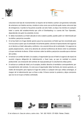 C/ de la Barca s/n. Casa de cultura y centro cívico. Telf.: 925 743519. CP 45524. Rielves (Toledo)
DIPUTACIÓN PROVINCIAL DE TOLEDO
Página5
solucionar este tipo de inconvenientes la mayoría de los hoteles cuentan con gestiones realizadas
de antemano con hoteles vecinos, siendo en estos casos una acción de ayuda mutua ante este tipo
de emergencias. Cuando no hay previo acuerdo con otro hotel, se aloja a los clientes en cualquier
hotel a cuenta del establecimiento que sufre el Overbooking o a cuenta del Tour Operador,
dependiendo de quién ha cometido el error.
 Si debes trasladarte a un hotel ubicado en otra ciudad o pueblo, puedes pedir ser indemnizado por
los daños y perjuicios causados.
 Si no hay hotel en el lugar donde quieres pasar tus vacaciones o el hotel que han encontrado para
ti en esazona es peor que elcontratado inicialmente podrás solicitaral representante de laagencia
en el destino un hotel adecuado y conforme a las características de lo contratado. Si la agencia no
puede proporcionarlo, estás en tu derecho de solicitar la diferencia de dinero entre lo contratado
y lo que realmente te dieron. O bien reclamar sobre los daños y perjuicios causados que se deriven
del cambio.
 Si realizan un cambio de hotel y lo aceptas, el organizador (ya sea el hotel o la agencia de viajes) no
asumirá ninguna obligación de indemnización a favor tuyo, ya que en realidad se estaría
produciendo una renovación del contrato de viaje pactada por la voluntad de ambas partes.
 Si realizan un cambio de hotel y no lo aceptas, tendrás derecho al reembolso correspondiente por
incumplimiento del contrato. En este caso el organizador debe facilitarte, de manera gratuita, un
medio de transporte para regresar al lugar de salida o a cualquier otro que ambos convengan, al
margen de la indemnización que se lleve a cabo. Si haces constar tu protesta y dejas constancia
que eso no es lo que se habías contratado.
 