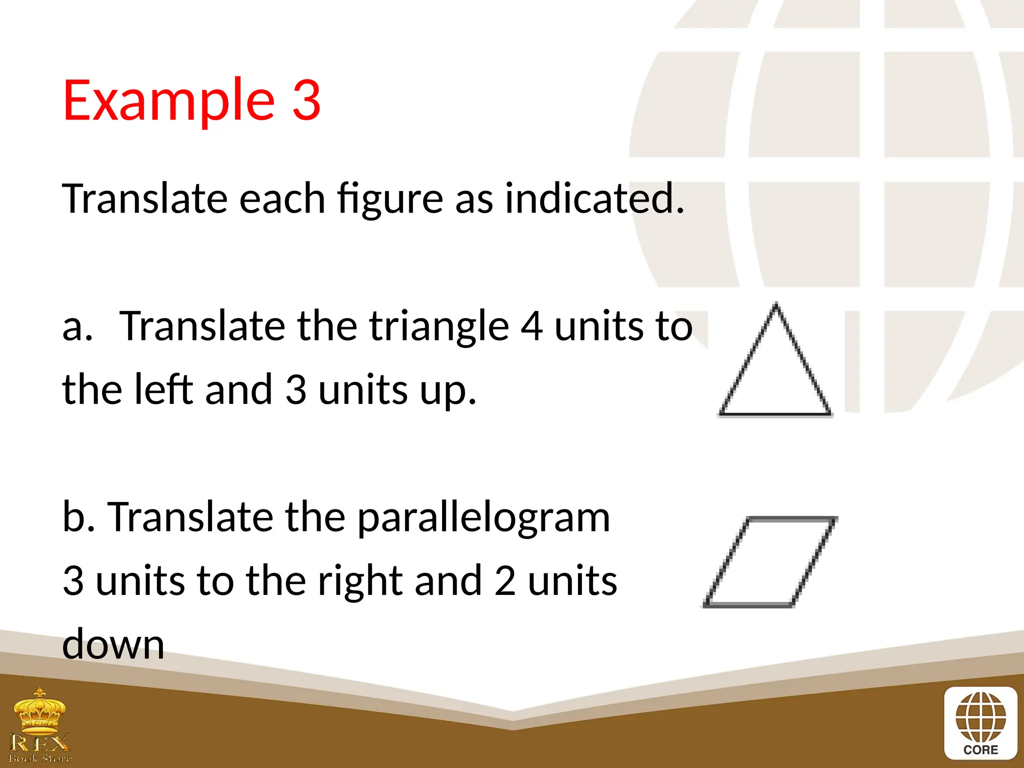 Example 3
Translate each figure as indicated.
a. Translate the triangle 4 units to
the left and 3 units up.
b. Translate the parallelogram
3 units to the right and 2 units
down
 
