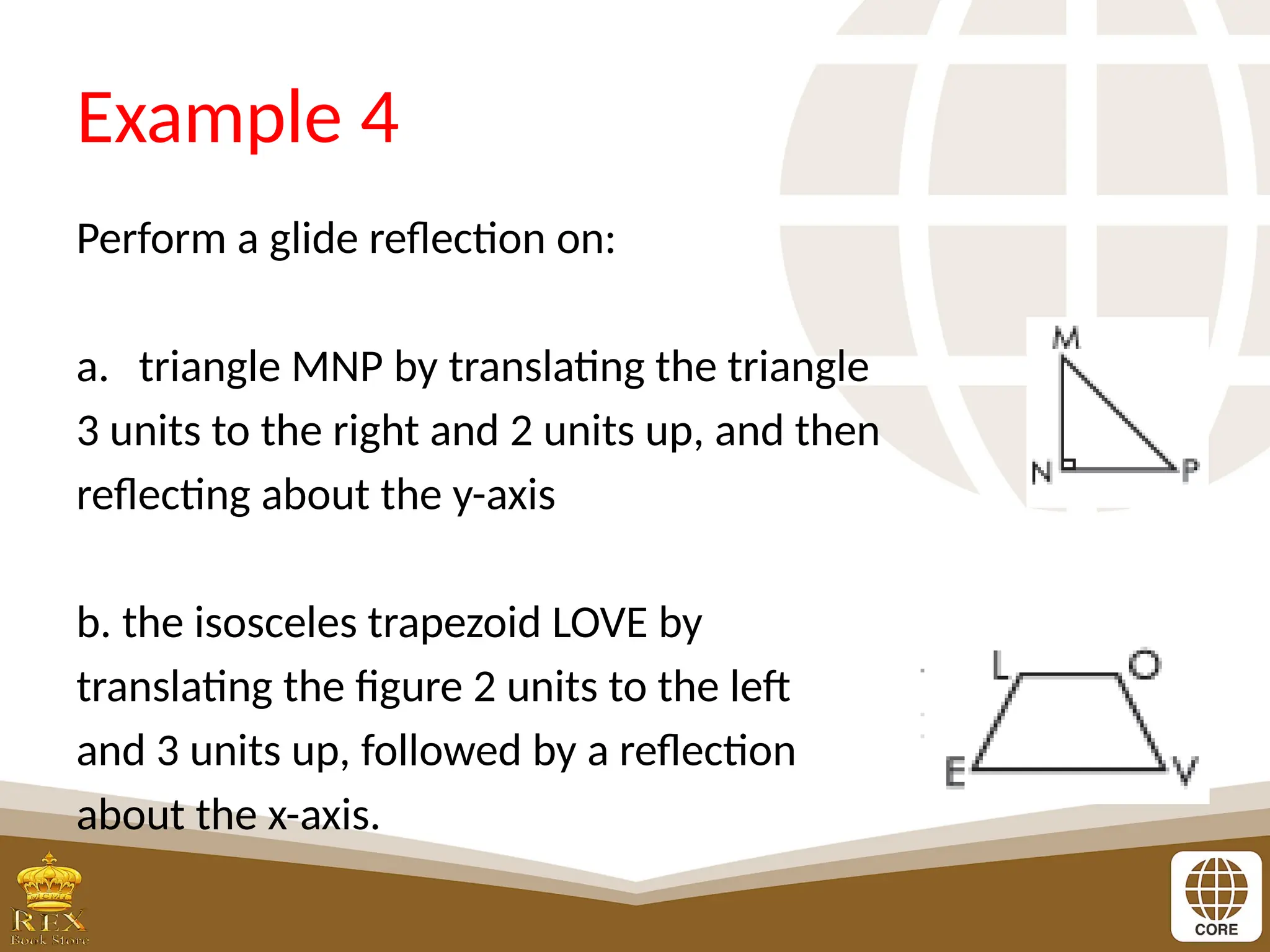 Example 4
Perform a glide reflection on:
a. triangle MNP by translating the triangle
3 units to the right and 2 units up, and then
reflecting about the y-axis
b. the isosceles trapezoid LOVE by
translating the figure 2 units to the left
and 3 units up, followed by a reflection
about the x-axis.
 