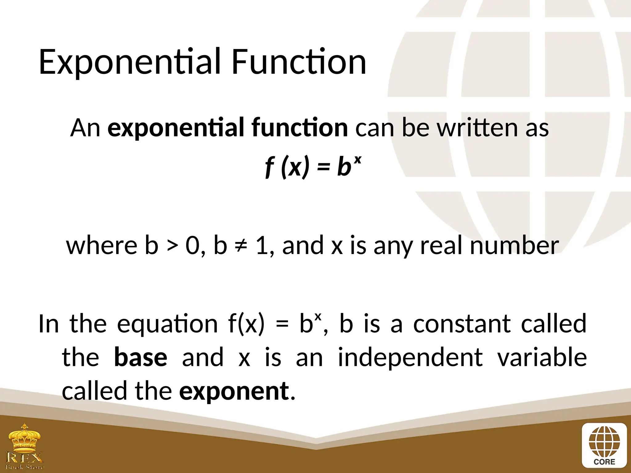 Exponential Function
An exponential function can be written as
f (x) = bˣ
where b > 0, b ≠ 1, and x is any real number
In the equation f(x) = bˣ, b is a constant called
the base and x is an independent variable
called the exponent.
 