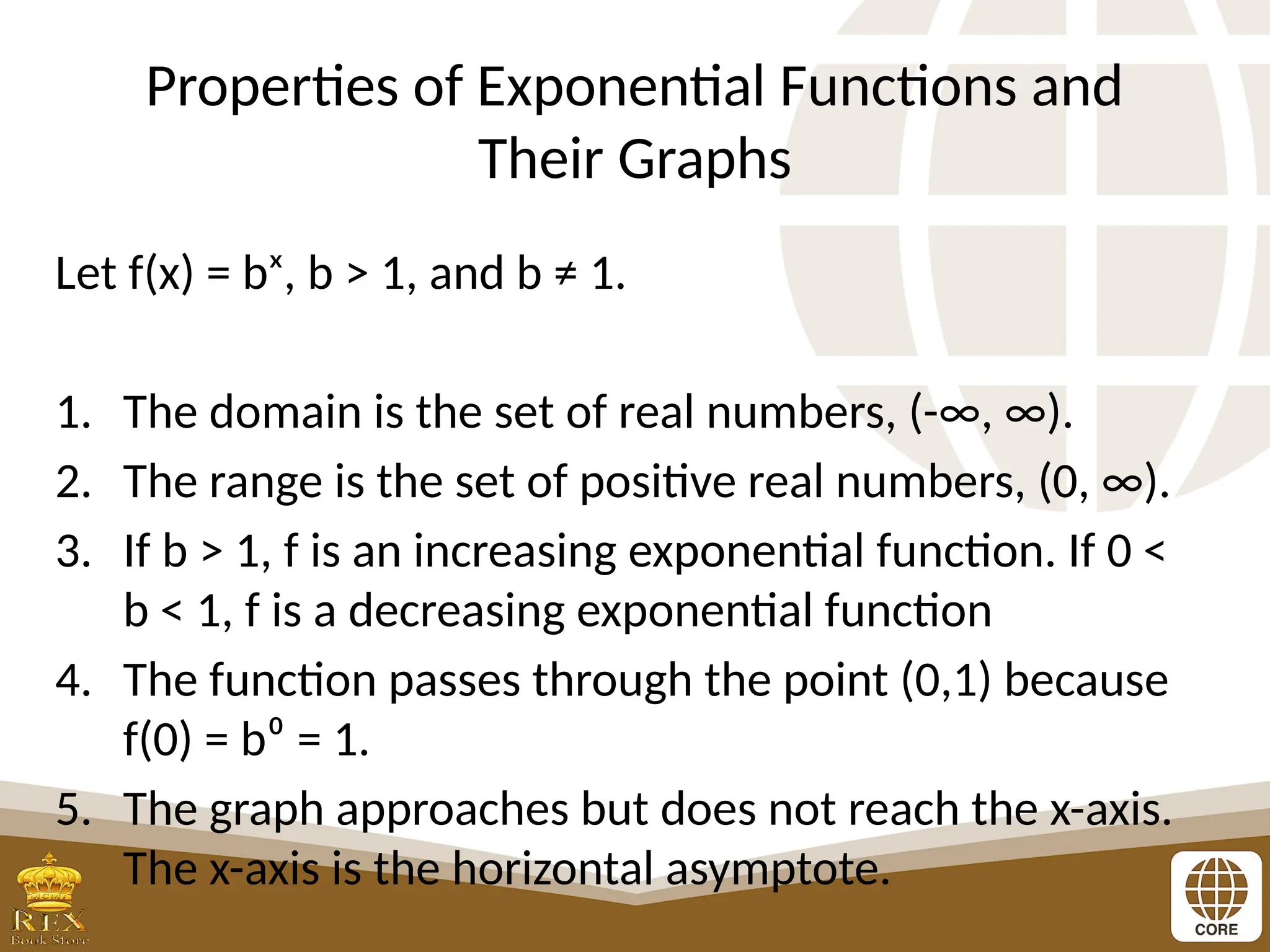 Properties of Exponential Functions and
Their Graphs
Let f(x) = bˣ, b > 1, and b ≠ 1.
1. The domain is the set of real numbers, (-∞, ∞).
2. The range is the set of positive real numbers, (0, ∞).
3. If b > 1, f is an increasing exponential function. If 0 <
b < 1, f is a decreasing exponential function
4. The function passes through the point (0,1) because
f(0) = b⁰ = 1.
5. The graph approaches but does not reach the x-axis.
The x-axis is the horizontal asymptote.
 