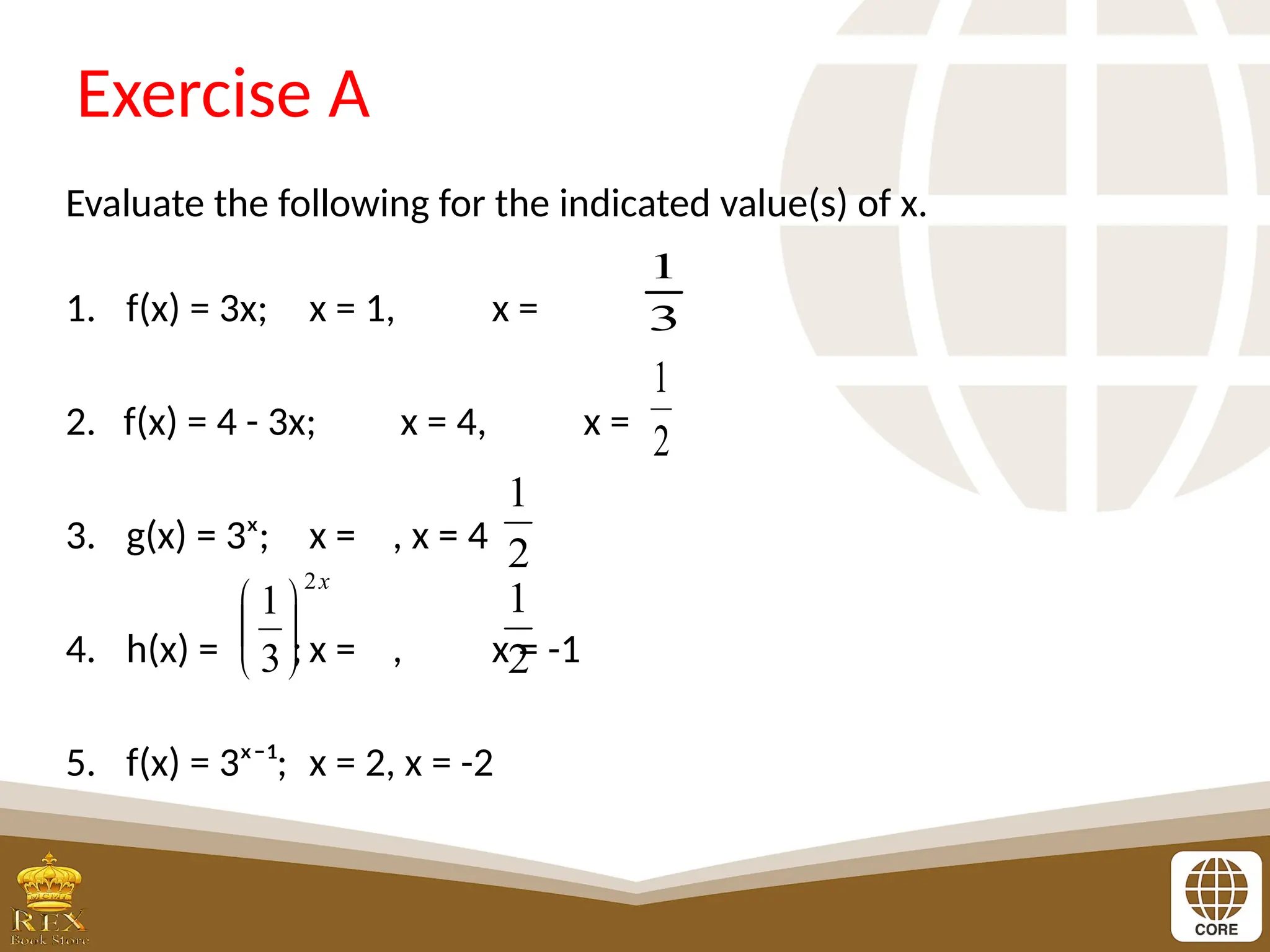 Exercise A
Evaluate the following for the indicated value(s) of x.
1. f(x) = 3x; x = 1, x =
2. f(x) = 4 - 3x; x = 4, x =
3. g(x) = 3ˣ; x = , x = 4
4. h(x) = ; x = , x = -1
5. f(x) = 3ˣ⁻¹; x = 2, x = -2
3
1
2
1
x
2
3
1






2
1
2
1
 