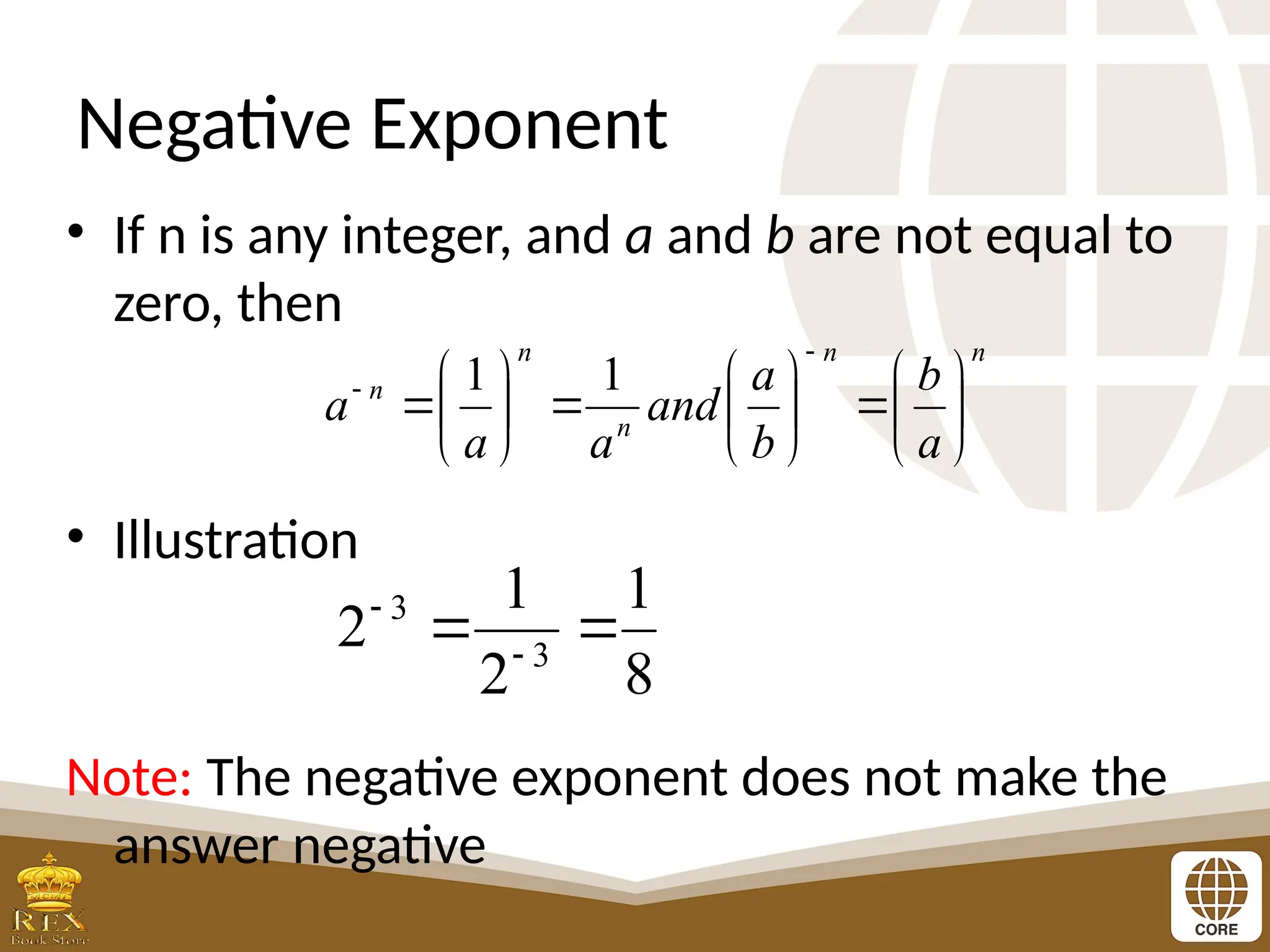 Negative Exponent
• If n is any integer, and a and b are not equal to
zero, then
• Illustration
Note: The negative exponent does not make the
answer negative
n
n
n
n
n
a
b
b
a
and
a
a
a 





















 1
1
8
1
2
1
2 3
3

 

 