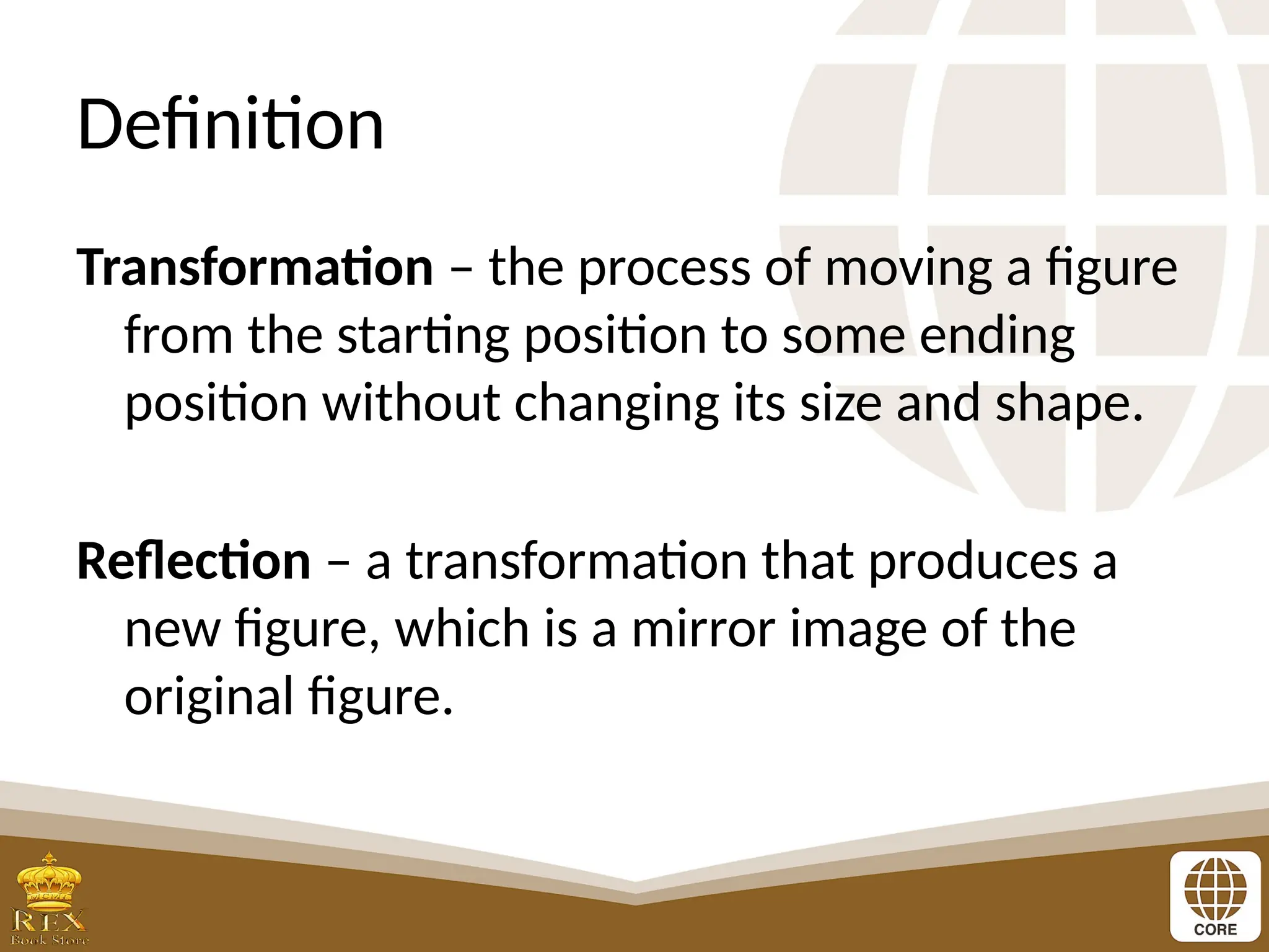 Definition
Transformation – the process of moving a figure
from the starting position to some ending
position without changing its size and shape.
Reflection – a transformation that produces a
new figure, which is a mirror image of the
original figure.
 