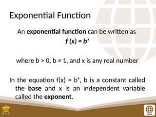 Exponential Function
An exponential function can be written as
f (x) = bˣ
where b > 0, b ≠ 1, and x is any real number
In the equation f(x) = bˣ, b is a constant called
the base and x is an independent variable
called the exponent.
 