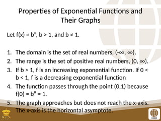 Properties of Exponential Functions and
Their Graphs
Let f(x) = bˣ, b > 1, and b ≠ 1.
1. The domain is the set of real numbers, (-∞, ∞).
2. The range is the set of positive real numbers, (0, ∞).
3. If b > 1, f is an increasing exponential function. If 0 <
b < 1, f is a decreasing exponential function
4. The function passes through the point (0,1) because
f(0) = b⁰ = 1.
5. The graph approaches but does not reach the x-axis.
The x-axis is the horizontal asymptote.
 