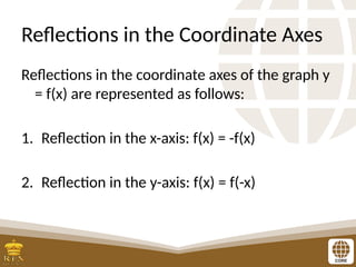 Reflections in the Coordinate Axes
Reflections in the coordinate axes of the graph y
= f(x) are represented as follows:
1. Reflection in the x-axis: f(x) = -f(x)
2. Reflection in the y-axis: f(x) = f(-x)
 