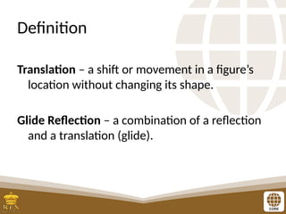 Definition
Translation – a shift or movement in a figure’s
location without changing its shape.
Glide Reflection – a combination of a reflection
and a translation (glide).
 