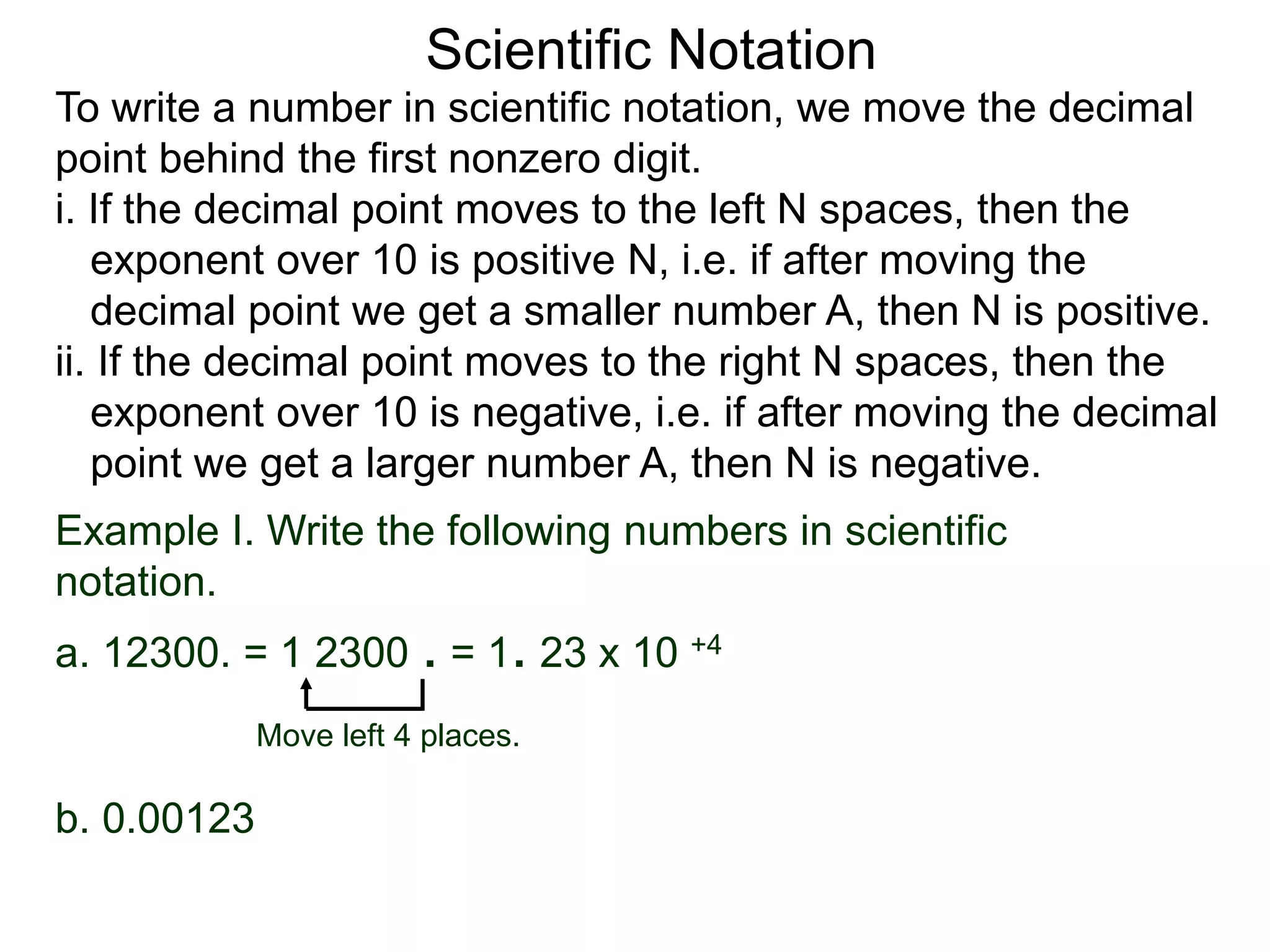 Scientific Notation
To write a number in scientific notation, we move the decimal
point behind the first nonzero digit.
i. If the decimal point moves to the left N spaces, then the
exponent over 10 is positive N, i.e. if after moving the
decimal point we get a smaller number A, then N is positive.
ii. If the decimal point moves to the right N spaces, then the
exponent over 10 is negative, i.e. if after moving the decimal
point we get a larger number A, then N is negative.
Move left 4 places.
Example I. Write the following numbers in scientific
notation.
a. 12300. = 1 2300 . = 1. 23 x 10 +4
b. 0.00123
 