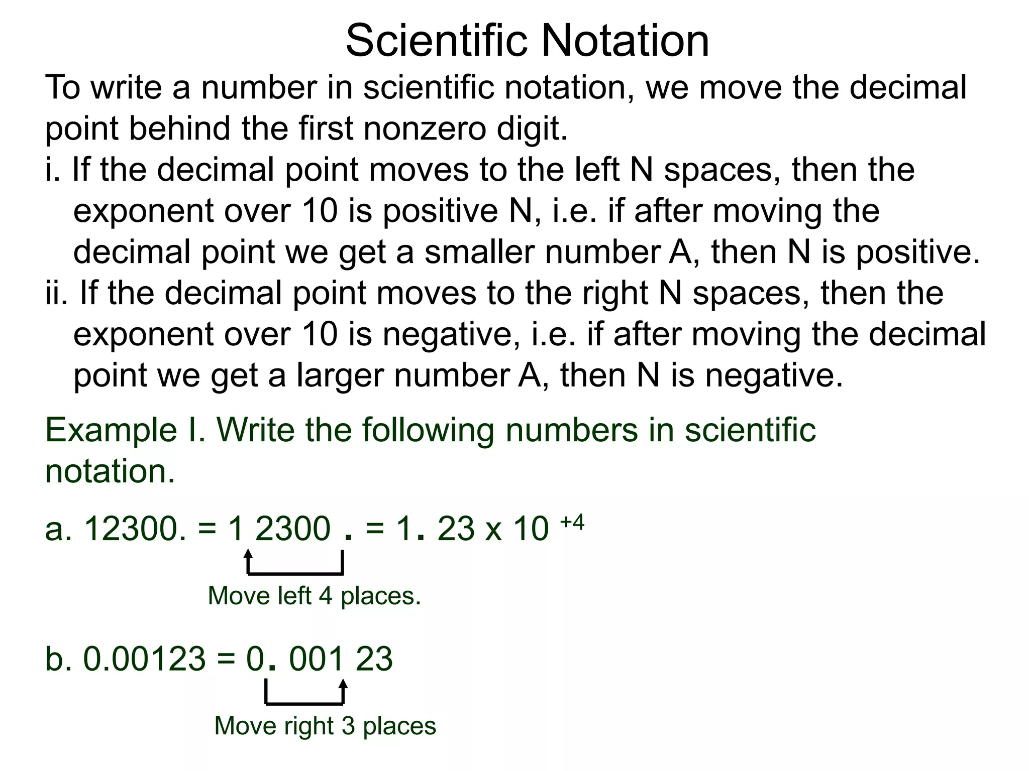 Scientific Notation
To write a number in scientific notation, we move the decimal
point behind the first nonzero digit.
i. If the decimal point moves to the left N spaces, then the
exponent over 10 is positive N, i.e. if after moving the
decimal point we get a smaller number A, then N is positive.
ii. If the decimal point moves to the right N spaces, then the
exponent over 10 is negative, i.e. if after moving the decimal
point we get a larger number A, then N is negative.
Move left 4 places.
Move right 3 places
Example I. Write the following numbers in scientific
notation.
a. 12300. = 1 2300 . = 1. 23 x 10 +4
b. 0.00123 = 0. 001 23
 