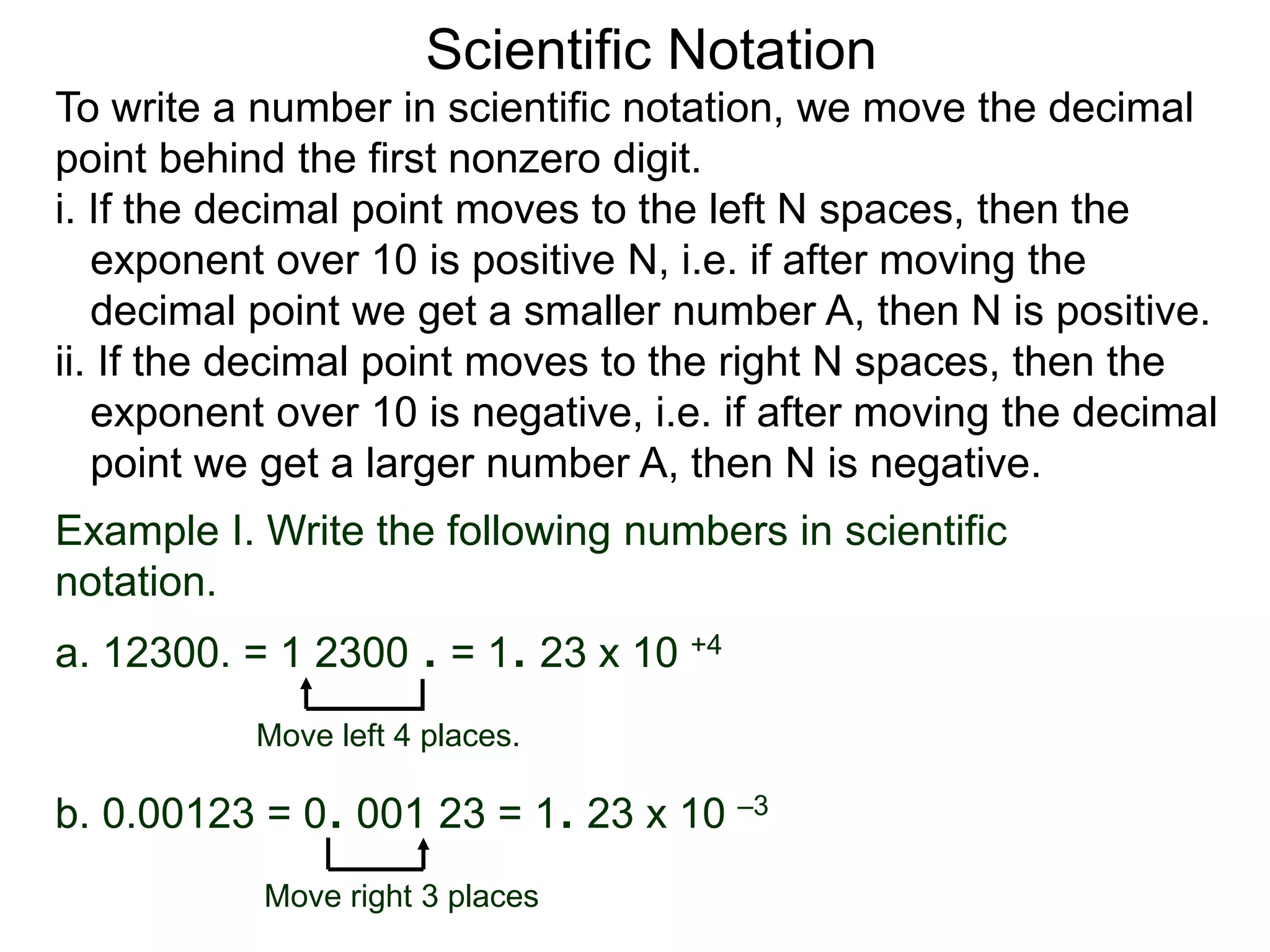 Scientific Notation
To write a number in scientific notation, we move the decimal
point behind the first nonzero digit.
i. If the decimal point moves to the left N spaces, then the
exponent over 10 is positive N, i.e. if after moving the
decimal point we get a smaller number A, then N is positive.
ii. If the decimal point moves to the right N spaces, then the
exponent over 10 is negative, i.e. if after moving the decimal
point we get a larger number A, then N is negative.
Move left 4 places.
Move right 3 places
Example I. Write the following numbers in scientific
notation.
a. 12300. = 1 2300 . = 1. 23 x 10 +4
b. 0.00123 = 0. 001 23 = 1. 23 x 10 –3
 