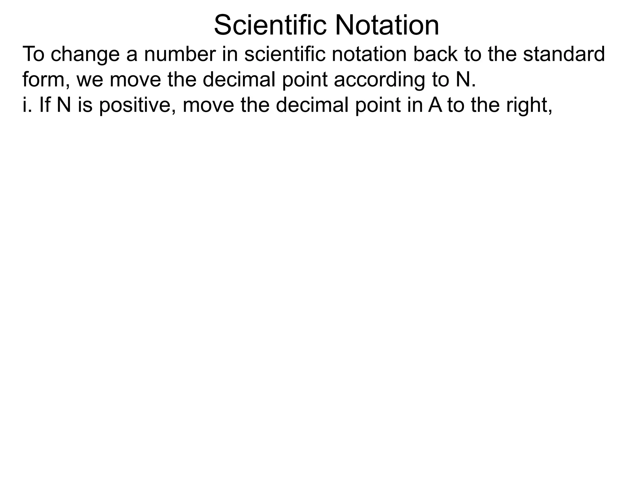 Scientific Notation
To change a number in scientific notation back to the standard
form, we move the decimal point according to N.
i. If N is positive, move the decimal point in A to the right,
 