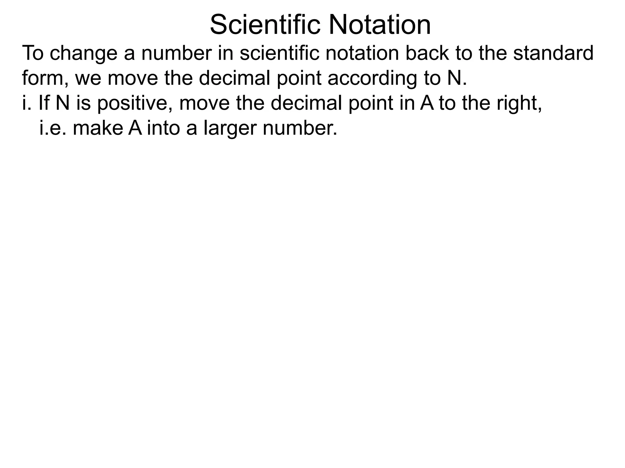 Scientific Notation
To change a number in scientific notation back to the standard
form, we move the decimal point according to N.
i. If N is positive, move the decimal point in A to the right,
i.e. make A into a larger number.
 
