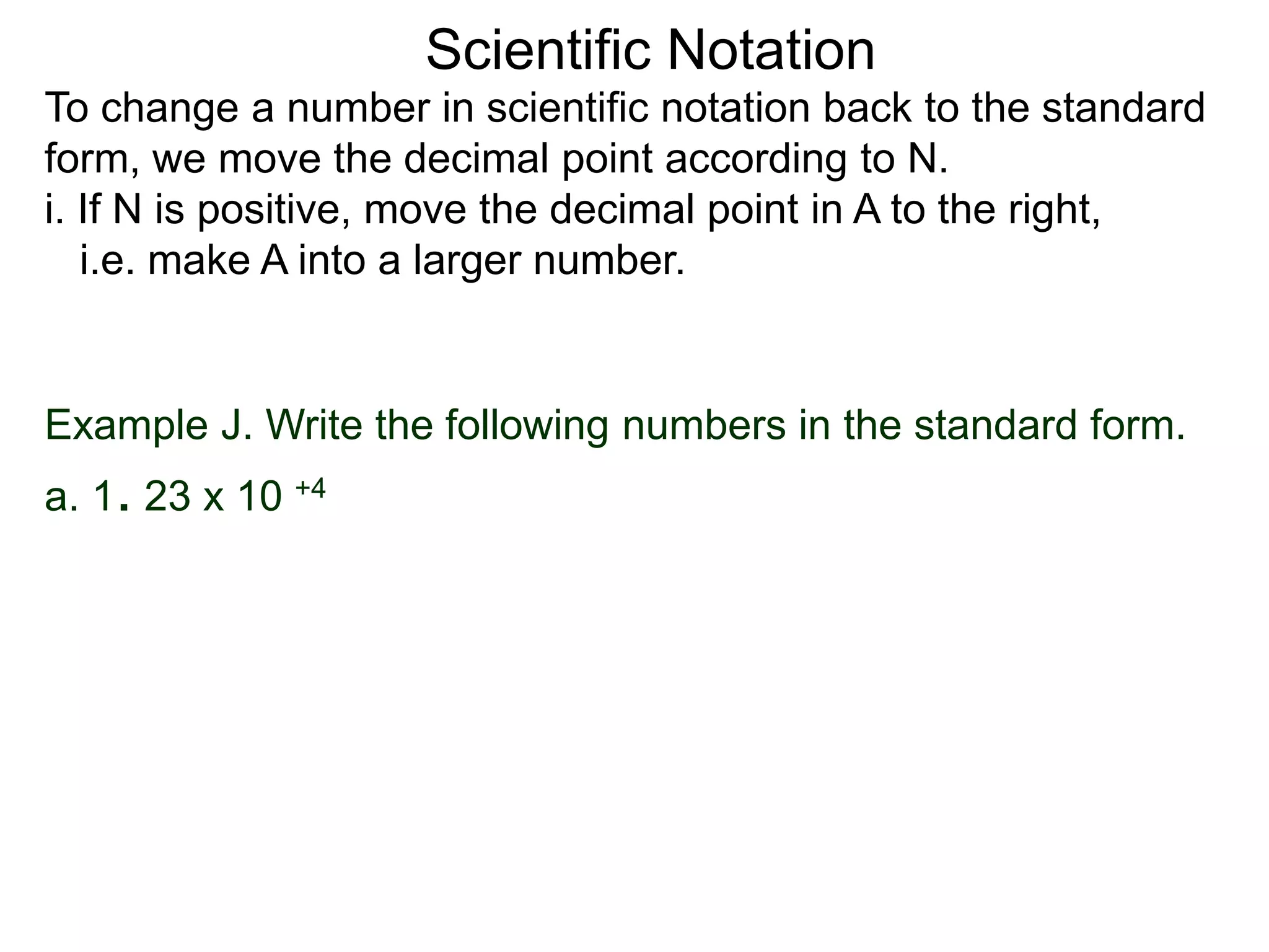 Scientific Notation
To change a number in scientific notation back to the standard
form, we move the decimal point according to N.
i. If N is positive, move the decimal point in A to the right,
i.e. make A into a larger number.
Example J. Write the following numbers in the standard form.
a. 1. 23 x 10 +4
 