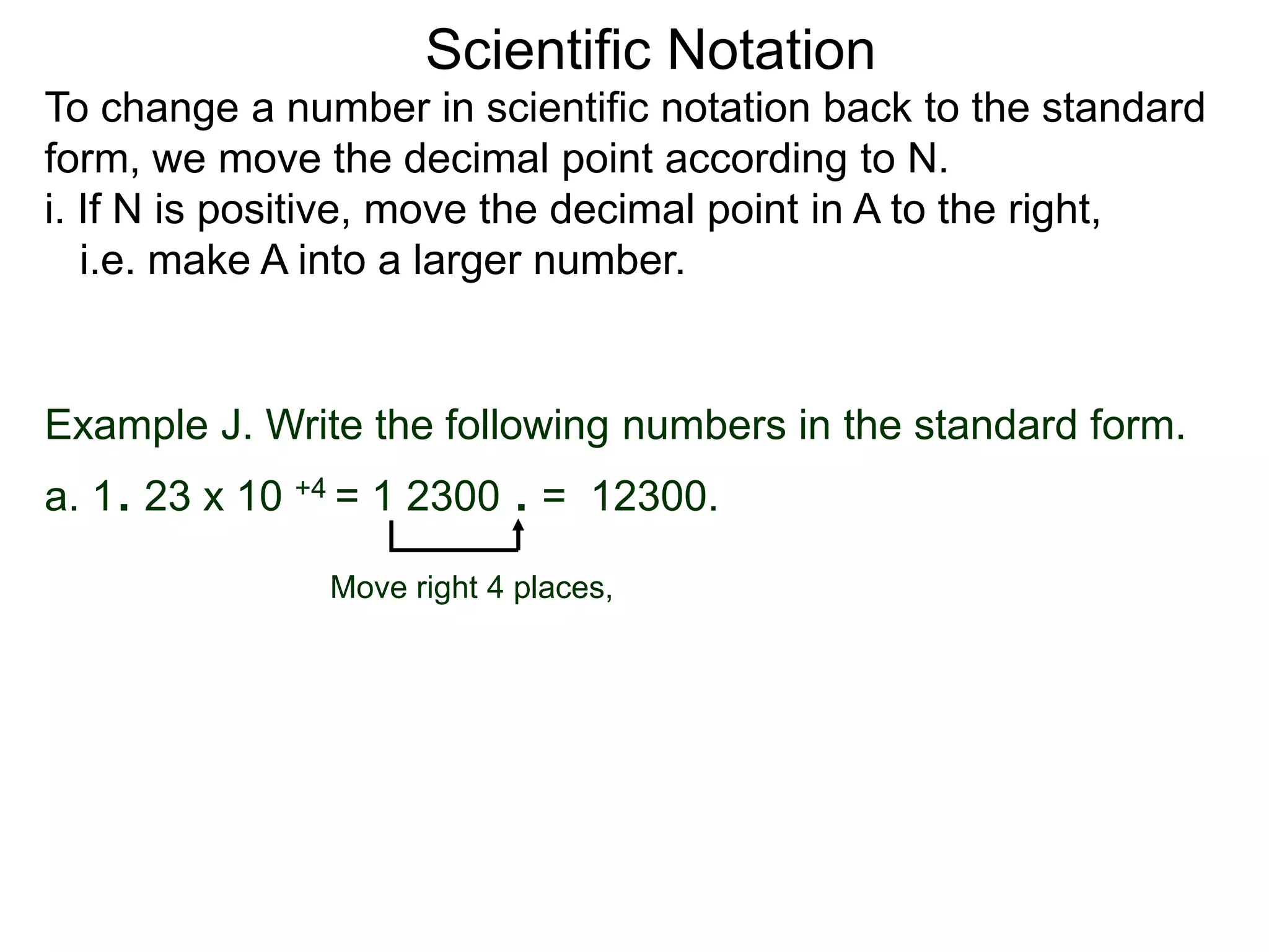 Scientific Notation
To change a number in scientific notation back to the standard
form, we move the decimal point according to N.
i. If N is positive, move the decimal point in A to the right,
i.e. make A into a larger number.
Move right 4 places,
Example J. Write the following numbers in the standard form.
a. 1. 23 x 10 +4 = 1 2300 . = 12300.
 