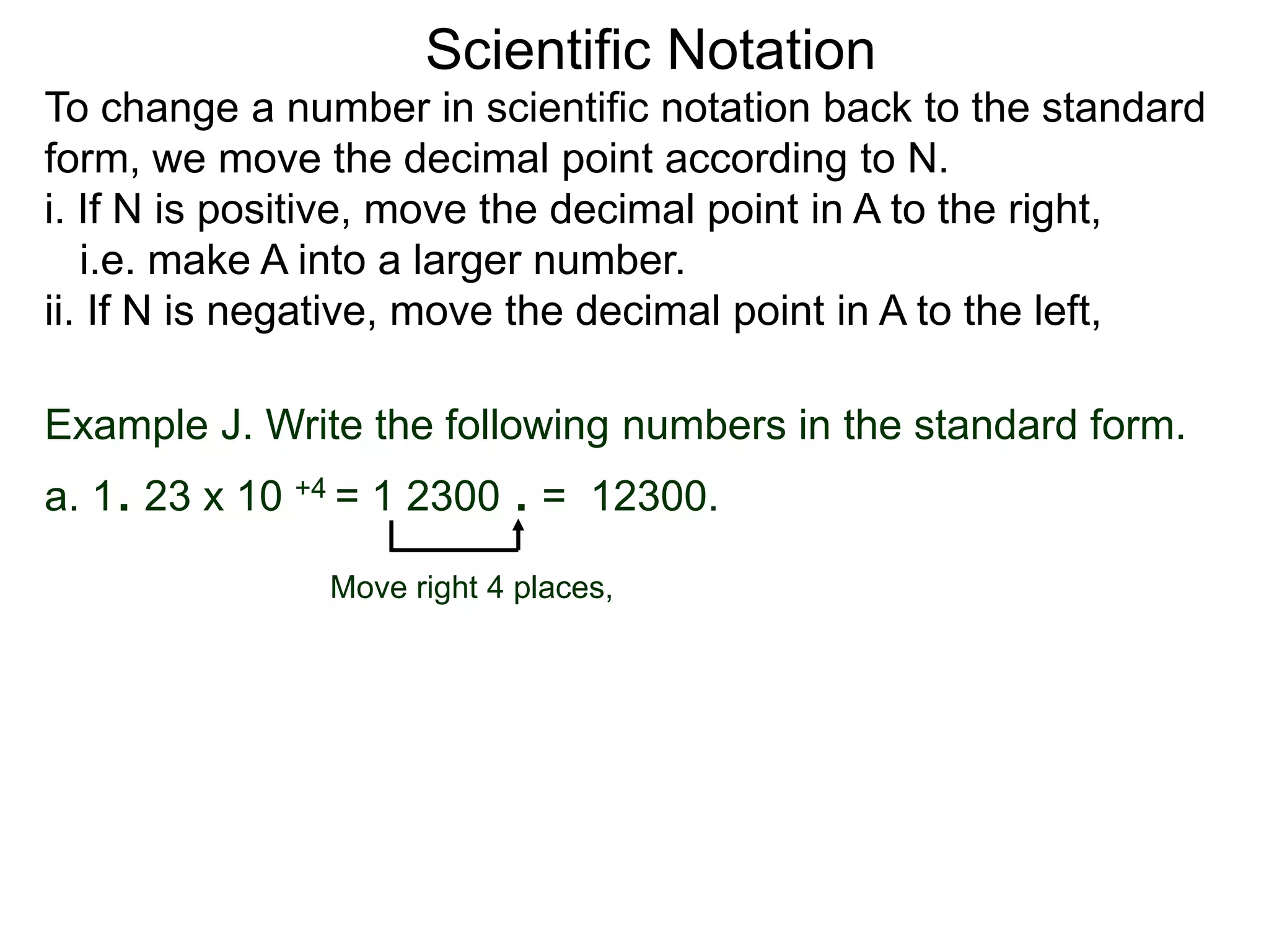 Scientific Notation
To change a number in scientific notation back to the standard
form, we move the decimal point according to N.
i. If N is positive, move the decimal point in A to the right,
i.e. make A into a larger number.
ii. If N is negative, move the decimal point in A to the left,
Move right 4 places,
Example J. Write the following numbers in the standard form.
a. 1. 23 x 10 +4 = 1 2300 . = 12300.
 